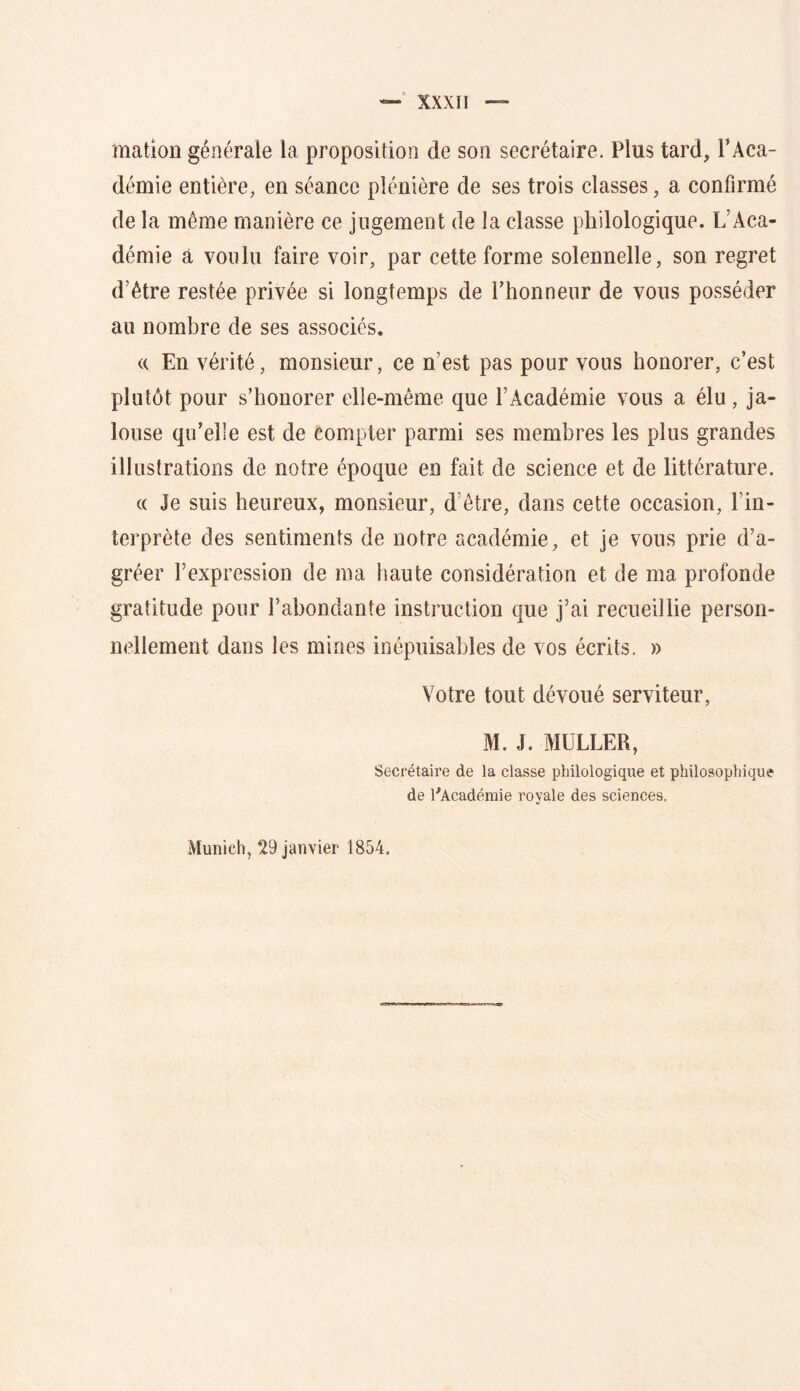 mation générale la proposition de son secrétaire. Plus tard, l’Aca- démie entière, en séance plénière de ses trois classes, a confirmé de la même manière ce jugement de la classe philologique. L’Aca- démie a voulu faire voir, par cette forme solennelle, son regret d’être restée privée si longtemps de l’honneur de vous posséder au nombre de ses associés. (( En vérité, monsieur, ce n’est pas pour vous honorer, c’est plutôt pour s’honorer elle-même que l’Académie vous a élu, ja- louse qu’elle est de compter parmi ses membres les plus grandes illustrations de notre époque en fait de science et de littérature. (( Je suis heureux, monsieur, d’être, dans cette occasion, l’in- terprète des sentiments de notre académie, et je vous prie d’a- gréer l’expression de ma haute considération et de ma profonde gratitude pour l’abondante instruction que j’ai recueillie person- nellement dans les mines inépuisables de vos écrits. » Votre tout dévoué serviteur, M. J. MULLER, Secrétaire de la classe philologique et philosophique de l'Académie royale des sciences. Munich, 29 janvier 1854.