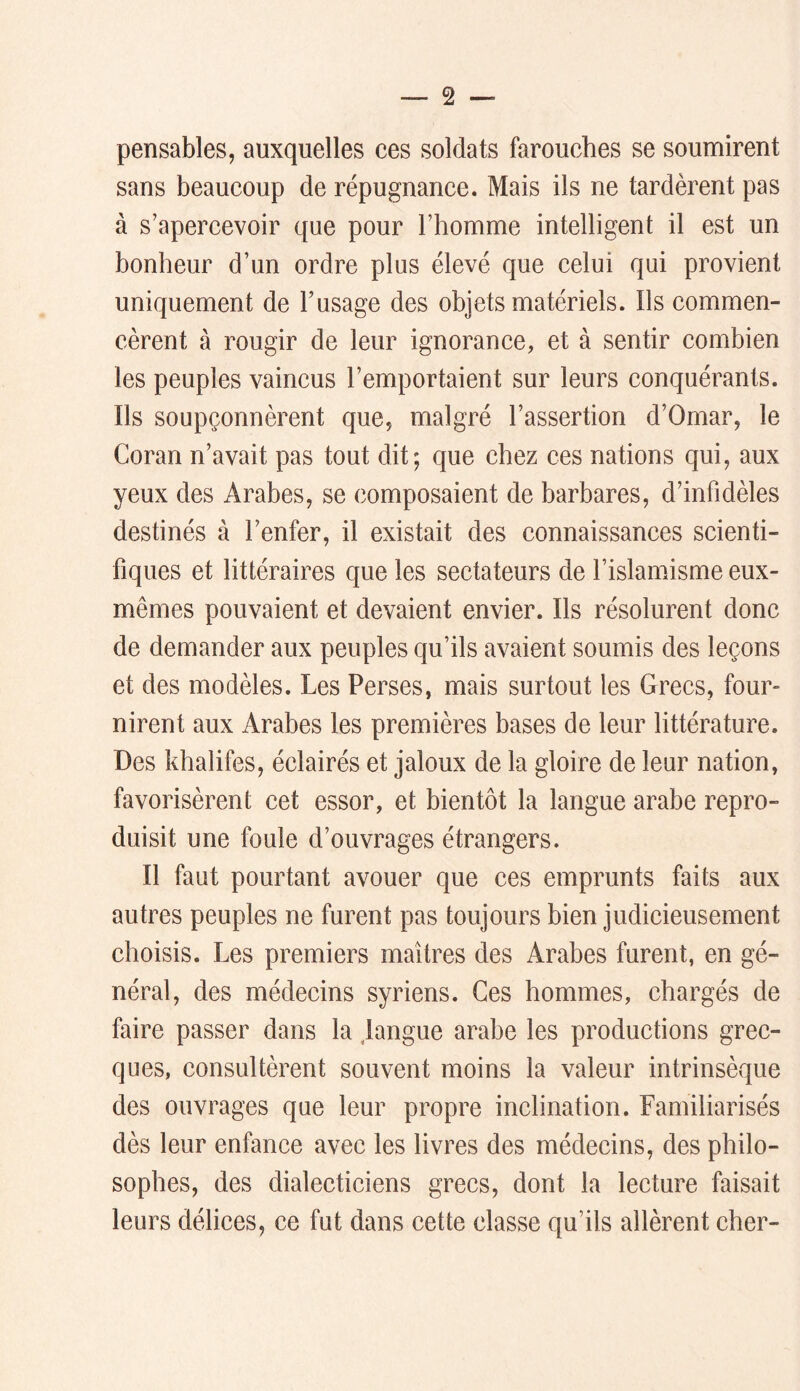 pensables, auxquelles ces soldats farouches se soumirent sans beaucoup de répugnance. Mais ils ne tardèrent pas à s’apercevoir que pour l’homme intelligent il est un bonheur d’un ordre plus élevé que celui qui provient uniquement de Tusage des objets matériels. Ils commen- cèrent à rougir de leur ignorance, et à sentir combien les peuples vaincus l’emportaient sur leurs conquérants. Ils soupçonnèrent que, malgré l’assertion d’Omar, le Coran n’avait pas tout dit; que chez ces nations qui, aux yeux des Arabes, se composaient de barbares, d’infidèles destinés à l’enfer, il existait des connaissances scienti- fiques et littéraires que les sectateurs de l’islamisme eux- mêmes pouvaient et devaient envier. Ils résolurent donc de demander aux peuples qu’ils avaient soumis des leçons et des modèles. Les Perses, mais surtout les Grecs, four- nirent aux Arabes les premières bases de leur littérature. Des khalifes, éclairés et jaloux de la gloire de leur nation, favorisèrent cet essor, et bientôt la langue arabe repro- duisit une foule d’ouvrages étrangers. Il faut pourtant avouer que ces emprunts faits aux autres peuples ne furent pas toujours bien judicieusement choisis. Les premiers maîtres des Arabes furent, en gé- néral, des médecins syriens. Ces hommes, chargés de faire passer dans la langue arabe les productions grec- ques, consultèrent souvent moins la valeur intrinsèque des ouvrages que leur propre inclination. Familiarisés dès leur enfance avec les livres des médecins, des philo- sophes, des dialecticiens grecs, dont la lecture faisait leurs délices, ce fut dans cette classe qu’ils allèrent cher-