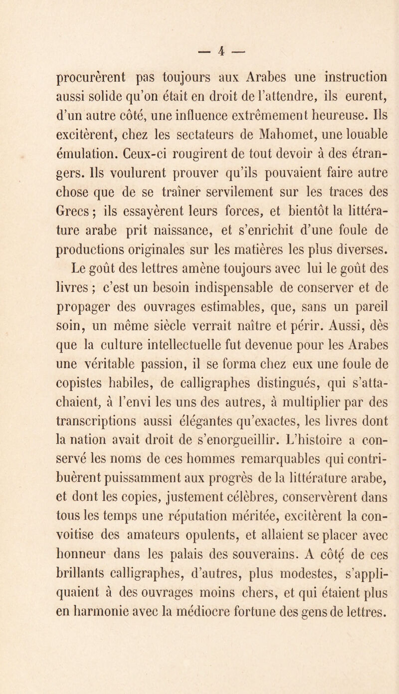 procurèrent pas toujours aux Arabes une instruction aussi solide qu’on était en droit de l’attendre, ils eurent, d’un autre côté, une influence extrêmement heureuse. Ils excitèrent, chez les sectateurs de Mahomet, une louable émulation. Ceux-ei rougirent de tout devoir à des étran- gers. Ils voulurent prouver qu’ils pouvaient faire autre chose que de se traîner servilement sur les traces des Grecs ; ils essayèrent leurs forces, et bientôt la littéra- ture arabe prit naissance, et s’enrichit d’une foule de productions originales sur les matières les plus diverses. Le goût des lettres amène toujours avec lui le goût des livres ; c’est un besoin indispensable de conserver et de propager des ouvrages estimables, que, sans un pareil soin, un même siècle verrait naître et périr. Aussi, dès que la culture intellectuelle fut devenue pour les Arabes une véritable passion, il se forma chez eux une foule de copistes habiles, de calligraphes distingués, qui s’atta- chaient, à l’envi les uns des autres, à multiplier par des transcriptions aussi élégantes qu’exactes, les livres dont la nation avait droit de s’enorgueillir. L’histoire a con- servé les noms de ces hommes remarquables qui contri- buèrent puissamment aux progrès de la littérature arabe, et dont les copies, justement célèbres, conservèrent dans tous les temps une réputation méritée, excitèrent la con- voitise des amateurs opulents, et allaient se placer avec honneur dans les palais des souverains. A côté de ces brillants calligraphes, d’autres, plus modestes, s’appli- quaient à des ouvrages moins chers, et qui étaient plus en harmonie avec la médiocre fortune des gens de lettres.