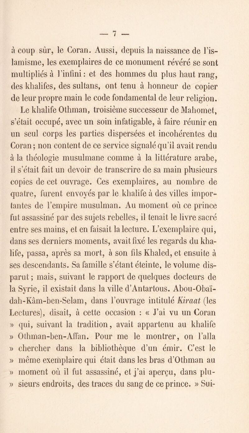 à coup sùr, le Coran. Aussi, depuis la naissance de l’is- lamisme, les exemplaires de ce monument révéré se sont multipliés à l’infini: et des hommes du plus haut rang, des khalifes, des sultans, ont tenu à honneur de copier de leur propre main le code fondamental de leur religion. Le khalife Othman, troisième successeur de Mahomet, s’était occupé, avec un soin infatigable, à faire réunir en un seul corps les parties dispersées et incohérentes du Coran ; non content de ce service signalé qu’il avait rendu à la théologie musulmane comme à la littérature arabe, il s’était fait un devoir de transcrire de sa main plusieurs copies de cet ouvrage. Ces exemplaires, au nombre de quatre, furent envoyés par le khalife à des villes impor- tantes de l’empire musulman. Au moment où ce prince fut assassiné par des sujets rebelles, il tenait le livre sacré entre ses mains, et en faisait la lecture. L’exemplaire qui, dans ses derniers moments, avait fixé les regards du kha- life, passa, après sa mort, à son fils Khaled, et ensuite à ses descendants. Sa famille s’étant éteinte, le volume dis- parut ; mais, suivant le rapport de quelques docteurs de la Syrie, il existait dans la ville d’Antartous. Abou-Obaï- dah-Kâm-ben-Selam, dans l’ouvrage intitulé Kiraat (les Lectures), disait, à cette occasion : cc J’ai vu un Coran » qui, suivant la tradition, avait appartenu au khalife » Othman-ben-Affan. Pour me le montrer, on l’alla » chercher dans la bibliothèque d’un émir. C’est le » même exemplaire qui était dans les bras d’Othman au » moment où il fut assassiné, et j’ai aperçu, dans plu- 3) sieurs endroits, des traces du sang de ce prince. )> Sui-