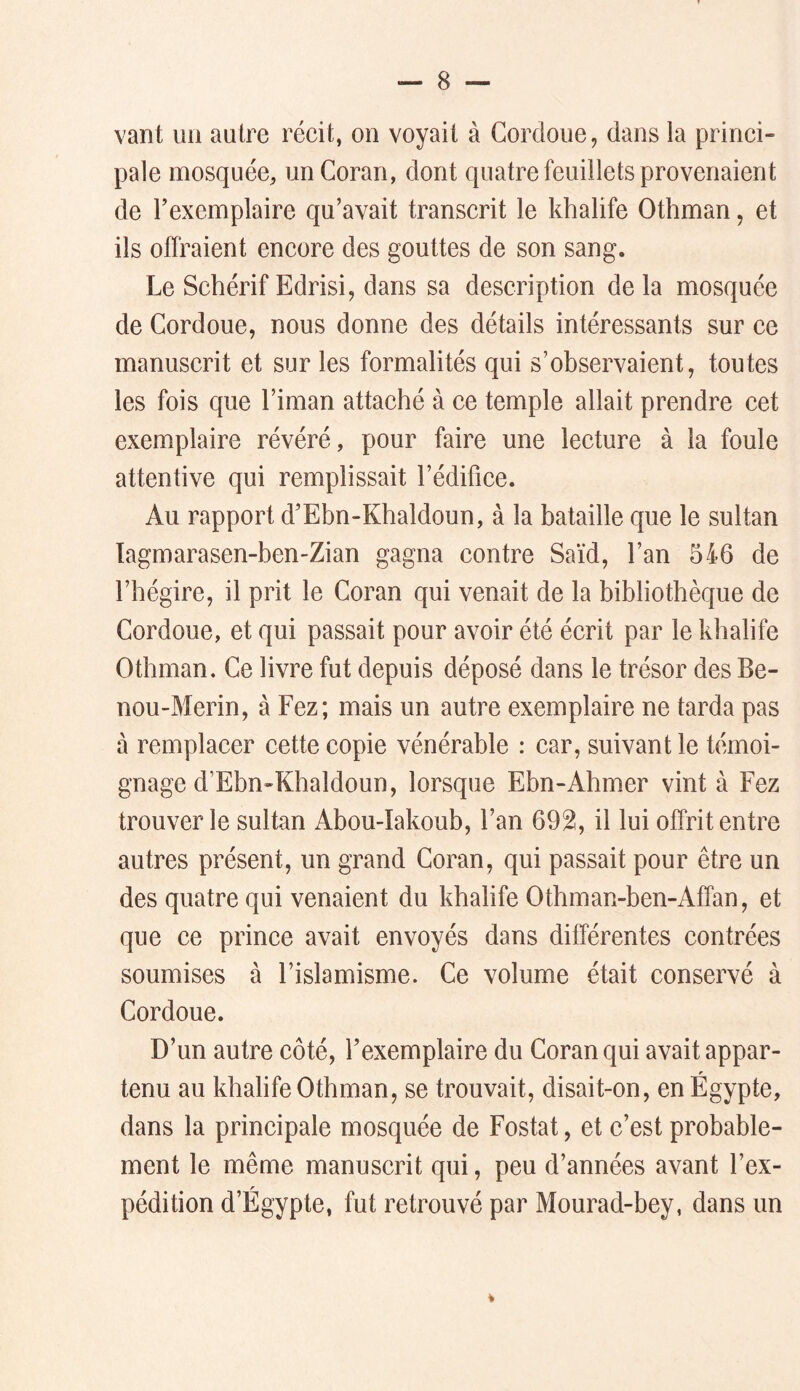 vant un autre récit, on voyait à Gordoue, dans la princi- pale mosquée, un Coran, dont quatre feuillets provenaient de Texemplaire qu’avait transcrit le khalife Othman, et ils offraient encore des gouttes de son sang. Le Schérif Edrisi, dans sa description delà mosquée de Cordoue, nous donne des détails intéressants sur ce manuscrit et sur les formalités qui s’observaient, toutes les fois que l’iman attaché à ce temple allait prendre cet exemplaire révéré, pour faire une lecture à la foule attentive qui remplissait l’édifice. Au rapport d’Ebn-Khaldoun, à la bataille que le sultan Tagmarasen-ben-Zian gagna contre Saïd, l’an 546 de l’hégire, il prit le Coran qui venait de la bibliothèque de Cordoue, et qui passait pour avoir été écrit par le khalife Othman. Ce livre fut depuis déposé dans le trésor des Be- nou-Merin, à Fez; mais un autre exemplaire ne tarda pas à remplacer cette copie vénérable : car, suivant le témoi- gnage d’Ebn-Khaldoun, lorsque Ebn-Ahmer vint à Fez trouver le sultan Abou-Iakoub, l’an 692, il lui offrit entre autres présent, un grand Coran, qui passait pour être un des quatre qui venaient du khalife Othman-ben-Affan, et que ce prince avait envoyés dans différentes contrées soumises à l’islamisme. Ce volume était conservé à Cordoue. D’un autre côté, l’exemplaire du Coran qui avait appar- tenu au khalife Othman, se trouvait, disait-on, en Égypte, dans la principale mosquée de Fostat, et c’est probable- ment le même manuscrit qui, peu d’années avant l’ex- pédition d’Égypte, fut retrouvé par Mourad-bey, dans un >