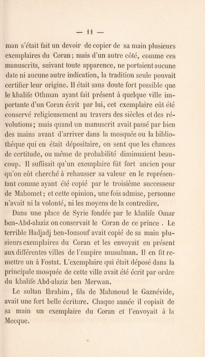 man s’était fait un devoir de copier de sa main plusieurs exemplaires du Coran; mais d’un autre côté, comme ces manuscrits, suivant toute apparence, ne portaient aucune date ni aucune autre indication, la tradition seule pouvait certifier leur origine. Il était sans doute fort possible que le khalife Othman ayant fait présent à quelque ville im- portante d’un Coran écrit par lui, cet exemplaire eût été conservé religieusement au travers des siècles et des ré- volutions; mais quand un manuscrit avait passé par bien des mains avant d’arriver dans la mosquée ou la biblio- thèque qui en était dépositaire, on sent que les chances de certitude, ou même de probabilité diminuaient beau- coup. Il suffisait qu’un exemplaire fût fort ancien pour qu’on eût cherché à rehausser sa valeur en le représen- tant comme ayant été copié par le troisième successeur de Mahomet; et cette opinion, une fois admise, personne n’avait ni la volonté, ni les moyens de la contredire. Dans une place de Syrie fondée par le khalife Omar ben-Abd-alaziz on conservait le Coran de ce prince . Le terrible Hadjadj ben-Iousouf avait copié de sa main plu- sieurs exemplaires du Coran et les envoyait en présent aux différentes villes de l’empire musulman, il en fit re- mettre un à Fostat. L’exemplaire qui était déposé dans la principale mosquée de cette ville avait été écrit par ordre du khalife Abd-alaziz ben Merwan. Le sultan Ibrahim, fds de Mahmoud le Gaznévide, avait une fort belle écriture. Chaque année il copiait de sa main un exemplaire du Coran et l’envoyait à la Mecque.