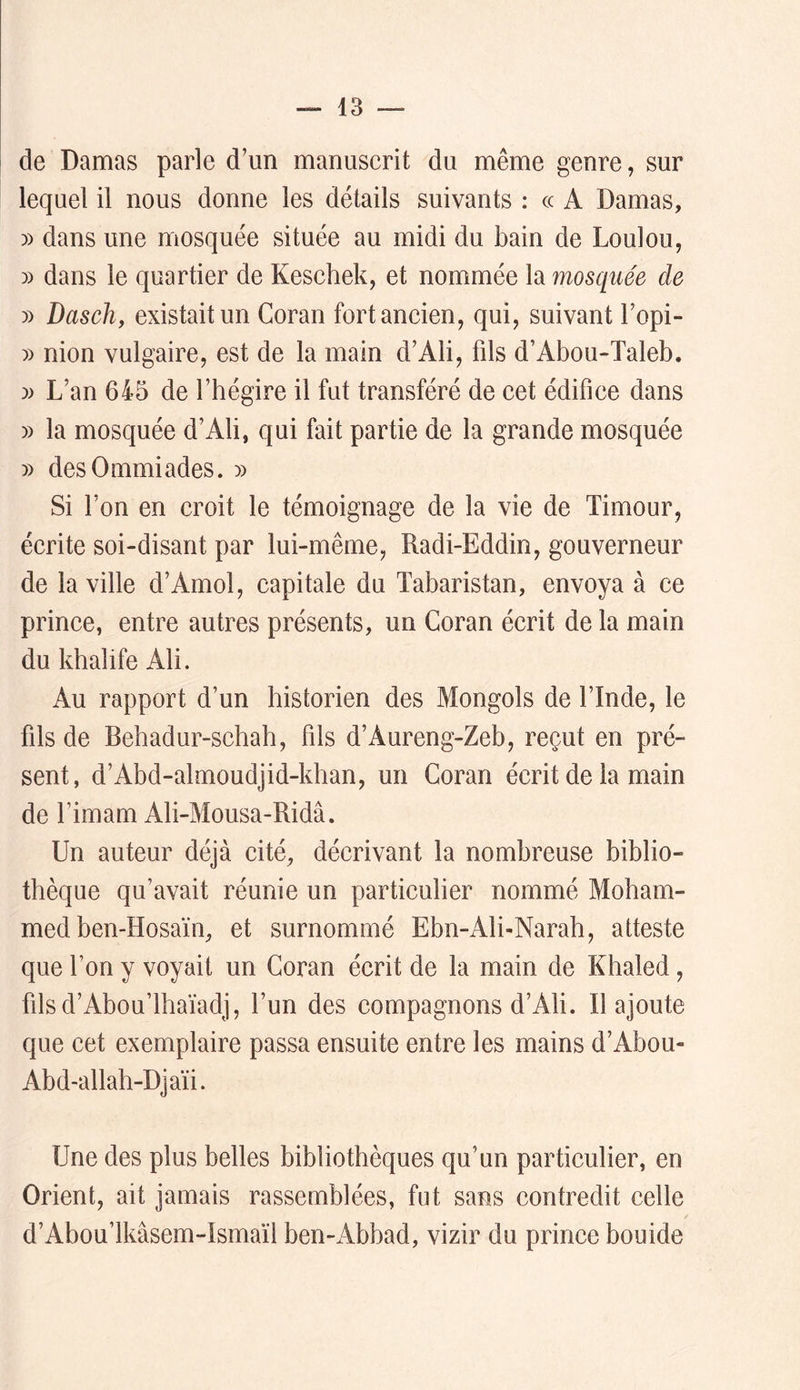 de Damas parle d’un manuscrit du même genre, sur lequel il nous donne les détails suivants ; cc A Damas, )) dans une mosquée située au midi du bain de Loulou, » dans le quartier de Keschek, et nommée la mosquée de » Daschy existait un Coran fort ancien, qui, suivant l’opi- » nion vulgaire, est de la main d’Ali, fils d’Abou-Taleb. )) L’an 645 de l’hégire il fut transféré de cet édifice dans » la mosquée d’Ali, qui fait partie de la grande mosquée )) desOmmiades. » Si l’on en croit le témoignage de la vie de Timour, écrite soi-disant par lui-même, Radi-Eddin, gouverneur de la ville d’Amol, capitale du Tabaristan, envoya à ce prince, entre autres présents, un Coran écrit de la main du khalife Ali. Au rapport d’un historien des Mongols de l’Inde, le fils de Behadur-schah, fils d’Aureng-Zeb, reçut en pré- sent, d’Abd-almoudjid-khan, un Coran écrit de la main de l’imam Ali-Mousa-Ridâ. Un auteur déjà cité, décrivant la nombreuse biblio- thèque qu’avait réunie un particulier nommé Moham- med ben-Hosaïn, et surnommé Ebn-Ali-Narah, atteste que l’on y voyait un Coran écrit de la main de Khaled, filsd’Abou’lhaïadj, l’un des compagnons d’Ah. Il ajoute que cet exemplaire passa ensuite entre les mains d’Abou- Abd-allah-Djaïi. Une des plus belles bibliothèques qu’un particulier, en Orient, ait jamais rassemblées, fut sans contredit celle d’Abou’lkâsem-Ismaïl ben-Abbad, vizir du prince bouide
