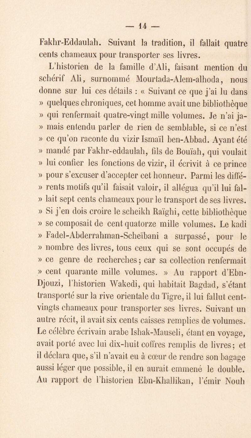 Fakhr-Eddaulah. Suivant la tradition, il fallait quatre cents chameaux pour transporter ses livres. L’historien de la famille d’Ali, faisant mention du schérif Ali, surnommé Mourtada-AIem-alhoda, nous donne sur lui ces détails : a Suivant ce que j’ai lu dans )) quelques chroniques, cet homme avait une bibliothèque » qui renfermait quatre-vingt mille volumes. Je n’ai ja- )) mais entendu parler de rien de semblable, si ce n’est » ce qu’on raconte du vizir Ismaïl ben-Abbad. Ayant été » mandé par Fakhr-eddaulah, fils de Bouïah, qui voulait )) lui confier les fonetions de vizir, il écrivit à ce prince » pour s’excuser d’accepter cet honneur. Parmi les diffé- y) rents motifs qu’il faisait valoir, il allégua qu’il lui fal- » lait sept cents chameaux pour le transport de ses livres. » Si j’en dois croire le scheikh Raïghi, cette bibliothèque )) se composait de cent quatorze mille volumes. Le kadi » Fadel-Abderrahman-Scheïbani a surpassé, pour le » nombre des livres, tous ceux qui se sont occupés de » ce genre de recherches ; car sa collection renfermait » cent quarante mille volumes. » Au rapport d’Ebn- Djouzi, l’historien Wakedi, qui habitait Bagdad, s’étant transporté sur la rive orientale du Tigre, il lui fallut cent- vingts chameaux pour transporter ses livres. Suivant un autre récit, il avait six cents caisses remplies de volumes. Le célèbre écrivain arabe Ishak-Mauseli, étant en voyage, avait porté avec lui dix-huit coffres remplis de livres-, et il déclara que, s’il n’avait eu à cœur de rendre son bagage aussi léger que possible, il en aurait emmené le double. Au rapport de l’historien EbmKhallikan, l’émir Nouh