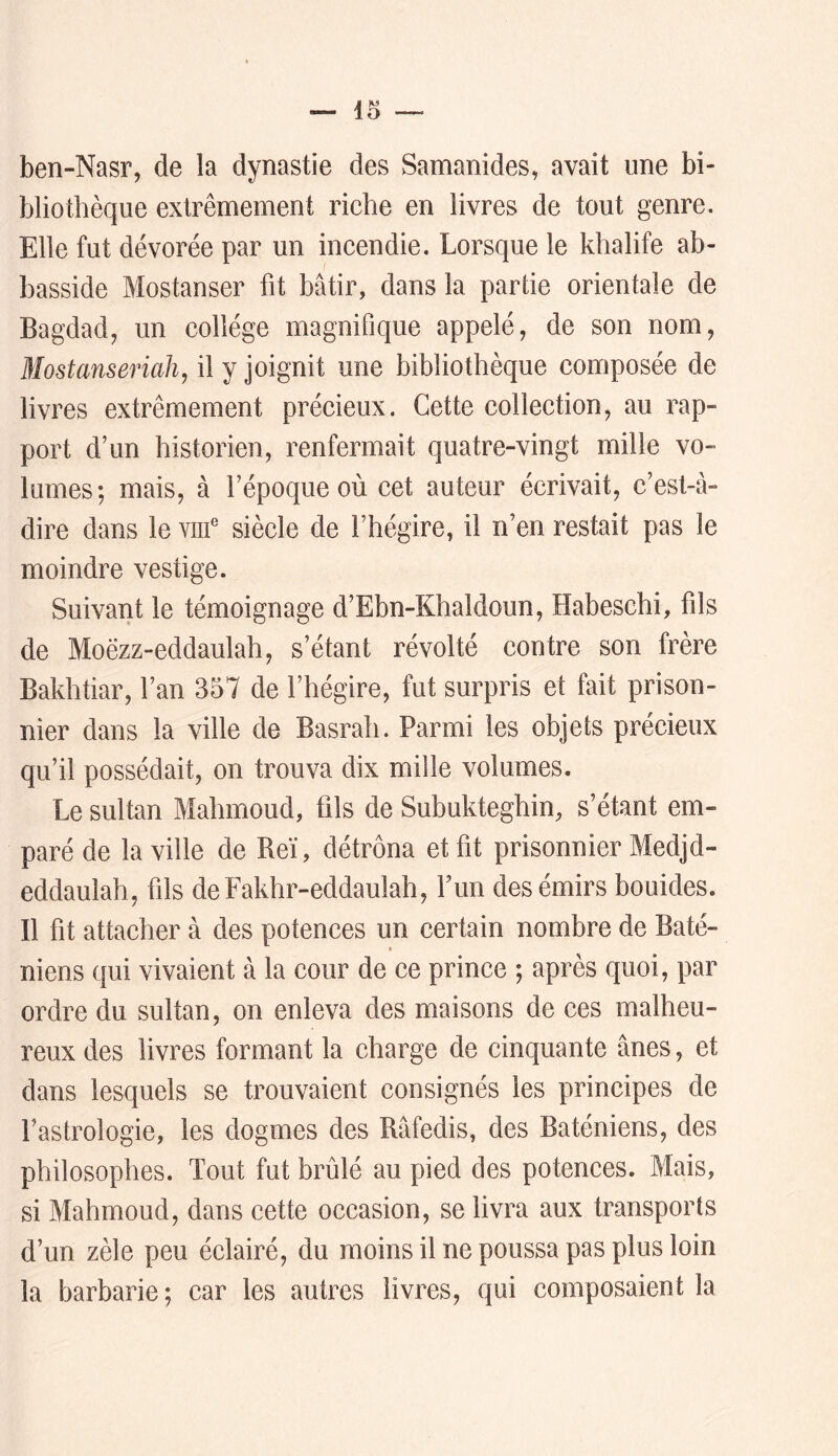 ben-Nasr, de la dynastie des Samanides, avait une bi- bliothèque extrêmement riche en livres de tout genre. Elle fut dévorée par un incendie. Lorsque le khalife ab- basside Mostanser ht bâtir, dans la partie orientale de Bagdad, un collège magnifique appelé, de son nom, Blostansericih, il y joignit une bibliothèque composée de livres extrêmement précieux. Cette collection, au rap- port d’un historien, renfermait quatre-vingt mille vo- lumes; mais, à l’époque où cet auteur écrivait, c’est-à- dire dans le viif siècle de l’hégire, il n’en restait pas le moindre vestige. Suivant le témoignage d’Ebn-Khaldoun, Habeschi, fils de Moëzz-eddaulah, s’étant révolté contre son frère Bakhtiar, l’an 357 de l’hégire, fut surpris et fait prison- nier dans la ville de Basrah. Parmi les objets précieux qu’il possédait, on trouva dix mille volumes. Le sultan Mahmoud, fils de Subukteghin, s’étant em- paré de la ville de Reï, détrôna et fit prisonnier Medjd- eddauiah, fils deFakhr-eddaulah, Fun des émirs bouides. Il fit attacher à des potences un certain nombre de Baté- niens qui vivaient à la cour de ce prince ; après quoi, par ordre du sultan, on enleva des maisons de ces malheu- reux des livres formant la charge de cinquante ânes, et dans lesquels se trouvaient consignés les principes de l’astrologie, les dogmes des Râfedis, des Baténiens, des philosophes. Tout fut brûlé au pied des potences. Mais, si Mahmoud, dans cette occasion, se livra aux transports d’un zèle peu éclairé, du moins il ne poussa pas plus loin la barbarie; car les autres livres, qui composaient la