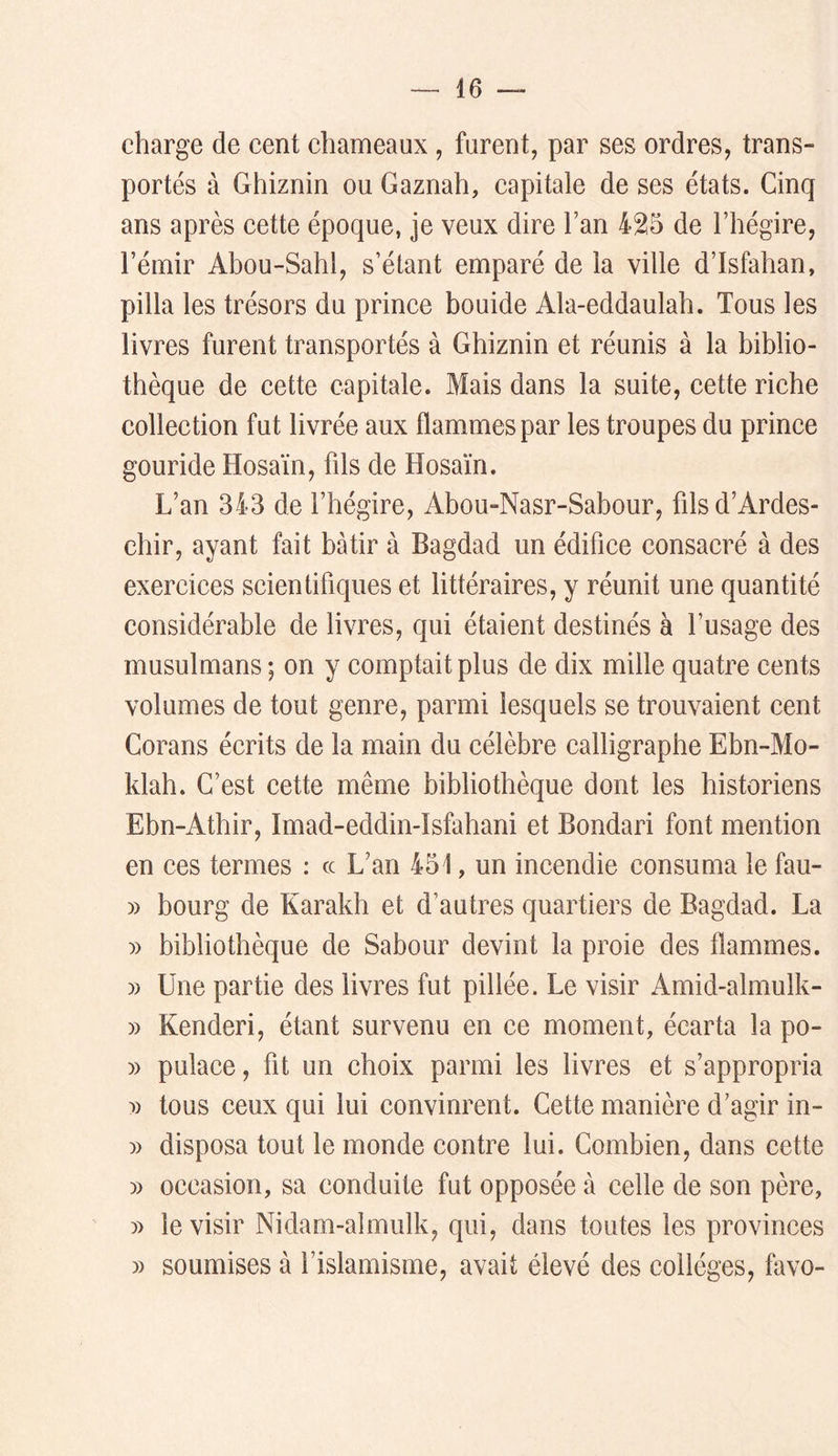 charge de cent chameaux, furent, par ses ordres, trans- portés à Ghiznin ou Gaznah, capitale de ses états. Cinq ans après cette époque, je veux dire l’an 425 de l’hégire, l’émir Abou-Sahl, s’étant emparé de la ville d’Isfahan, pilla les trésors du prince bouide Ala-eddaulah. Tous les livres furent transportés à Ghiznin et réunis à la biblio- thèque de cette capitale. Mais dans la suite, cette riche collection fut livrée aux flammes par les troupes du prince gouride Hosaïn, fds de Hosaïn. L’an 343 de l’hégire, Abou-Nasr-Sabour, filsd’Ardes- chir, ayant fait bâtir à Bagdad un édifice consacré à des exercices scientifiques et littéraires, y réunit une quantité considérable de livres, qui étaient destinés à l’usage des musulmans ; on y comptait plus de dix mille quatre cents volumes de tout genre, parmi lesquels se trouvaient cent Corans écrits de la main du célèbre calligraphe Ebn-Mo- klah. C’est cette même bibliothèque dont les historiens Ebn-Athir, Imad-eddin-Isfahani et Bondari font mention en ces termes : ce L’an 451, un incendie consuma le fau- » bourg de Karakh et d’autres quartiers de Bagdad. La )) bibliothèque de Sabour devint la proie des flammes. » Une partie des livres fut pillée. Le visir Amid-almulk- » Kenderi, étant survenu en ce moment, écarta la po- )) pulace, fit un choix parmi les livres et s’appropria y) tous ceux qui lui convinrent. Cette manière d’agir in- » disposa tout le monde contre lui. Combien, dans cette » occasion, sa conduite fut opposée à celle de son père, )) le visir Nidam-almulk, qui, dans toutes les provinces » soumises à l’islamisme, avait élevé des collèges, favo-