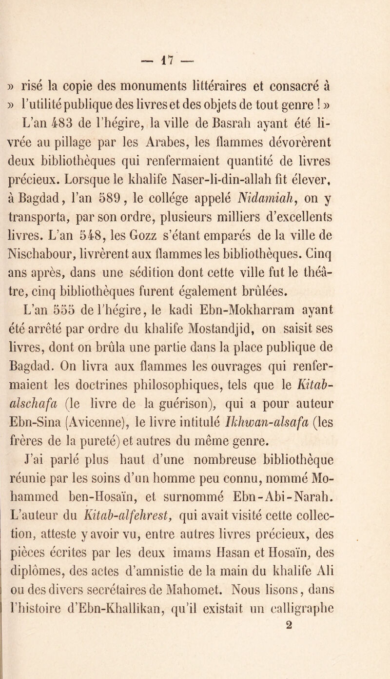 » risé la copie des monuments littéraires et consacré à » futilité publique des livres et des objets de tout genre ! » L’an 483 de l’hégire, la ville de Basrah ayant été li- vrée au pillage par les Arabes, les flammes dévorèrent deux bibliothèques qui renfermaient quantité de livres précieux. Lorsque le khalife Naser-li-din-allah fit élever, à Bagdad, l’an 589, le collège appelé Nidamiahj on y transporta, par son ordre, plusieurs milliers d’exeellents livres. L’an 548, les Gozz s’étant emparés de la ville de Nischabour, livrèrent aux flammes les bibliothèques. Cinq ans après, dans une sédition dont cette ville fut le théâ- tre, cinq bibliothèques furent également brûlées. L’an 555 defhégire, le kadi Ebn-Mokharram ayant été arrêté par ordre du khalife Mostandjid, on saisit ses livres, dont on brûla une partie dans la place publique de Bagdad. On livra aux flammes les ouvrages qui renfer- maient les doctrines philosophiques, tels que le Kitah- alschafa (le livre de la guérison), qui a pour auteur Ebn-Sina (Avicenne), le livre intitulé îkhwan-alsafa (les frères de la pureté) et autres du même genre. J’ai parlé plus haut d’une nombreuse bibliothèque réunie par les soins d’un homme peu connu, nommé Mo- hammed ben-Hosaïn, et surnommé Ebn-Abi-Narah. I L’auteur du Kitah-alfehrest, qui avait visité cette collec- 1 tion, atteste y avoir vu, entre autres livres précieux, des 1 pièces écrites par les deux imams Hasan et Hosaïn, des 1 diplômes, des actes d’amnistie de la main du khalife Ali 1 ou des divers secrétaires de Mahomet. Nous lisons, dans I l’histoire d’Ebn-Khallikan, qu’il existait un calligraphe 2
