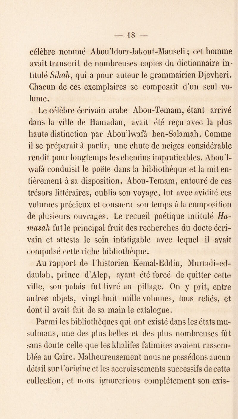 célèbre nommé Abou’ldorr-Iakout-Mauseli ; cet homme avait transcrit de nombreuses copies du dictionnaire in- titulé Sihah^ qui a pour auteur le grammairien Djevheri. Chacun de ces exemplaires se composait d’un seul vo- lume. Le célèbre écrivain arabe Abou-Temam, étant arrivé dans la ville de Hamadan, avait été reçu avec la plus haute distinction par Abou’lwafâ ben-Salamah. Comme il se préparait à partir^, une chute de neiges considérable rendit pour longtemps les chemins impraticables. Abou’l- wafà conduisit le poète dans la bibliothèque et la mit en- tièrement à sa disposition. Abou-Temam, entouré de ces trésors littéraires, oublia son voyage, lut avec avidité ces volumes précieux et consacra son temps à la composition de plusieurs ouvrages. Le recueil poétique intitulé Ha- masah fut le principal fruit des recherches du docte écri- vain et attesta le soin infatigable avec lequel il avait compulsé cette riche bibliothèque. Au rapport de l’historien Kemal-Eddin, Murtadi-ed- daulah, prince d’Alep, ayant été forcé de quitter cette ville, son palais fut livré au pillage. On y prit, entre autres objets, vingt-huit mille volumes, tous reliés, et dont il avait fait de sa main le catalogue. Parmi les bibliothèques qui ont existé dans les états mu- sulmans, une des plus belles et des plus nombreuses fût sans doute celle que les khalifes fatimites avaient rassem- blée au Caire. Malheureusement nous ne possédons aucun détail sur l’origine et les accroissements successifs de cette collection, et nous ignorerions complètement son exis-