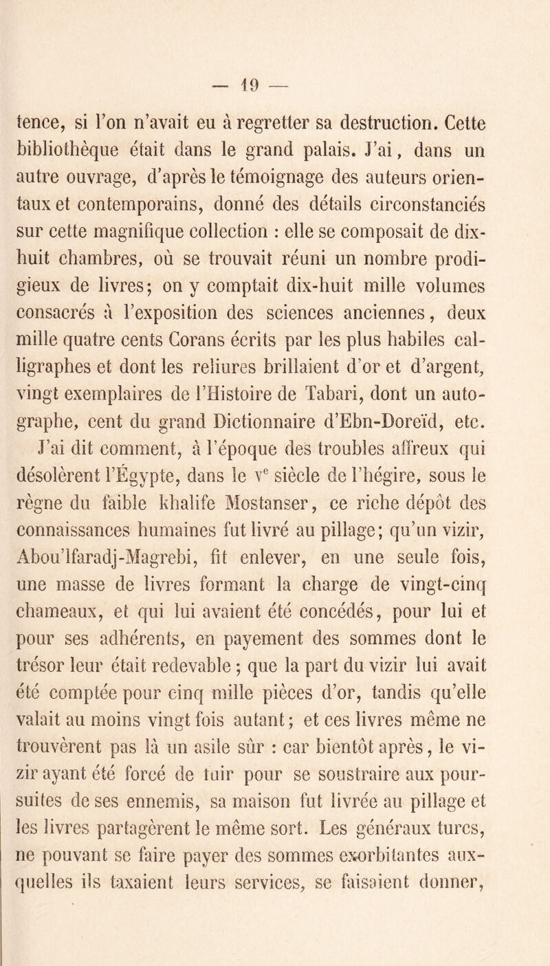 tence, si l’on n’avait eu à regretter sa destruction. Cette bibliothèque était dans le grand palais. J’ai, dans un autre ouvrage, d’après le témoignage des auteurs orien- taux et contemporains, donné des détails circonstanciés sur cette magnifique collection : elle se composait de dix- huit chambres, où se trouvait réuni un nombre prodi- gieux de livres; on y comptait dix-huit mille volumes consacrés a l’exposition des sciences anciennes, deux mille quatre cents Gorans écrits par les plus habiles cal- ligrapbes et dont les reliures brillaient d’or et d’argent, vingt exemplaires de l’Histoire de Tabari, dont un auto- graphe, cent du grand Dictionnaire d’Ebn-Doreïd, etc. J’ai dit comment, à l’époque des troubles affreux qui désolèrent l’Égypte, dans le v® siècle de l’hégire, sous le règne du faible khalife Mostanser, ce riche dépôt des connaissances humaines fut livré au pillage; qu’un vizir, Abou’lfaradj-Magrebi, fit enlever, en une seule fois, une masse de livres formant la charge de vingt-cinq chameaux, et qui lui avaient été concédés, pour lui et pour ses adhérents, en payement des sommes dont le trésor leur était redevable ; que la part du vizir lui avait été comptée pour cinq mille pièces d’or, tandis qu’elle valait au moins vingt fois autant ; et ces livres même ne trouvèrent pas là un asile sûr : car bientôt après, le vi- zir ayant été forcé de tuir pour se soustraire aux pour- suites de ses ennemis, sa maison fut livrée au pillage et les livres partagèrent le même sort. Les généraux turcs, ne pouvant se faire payer des sommes exorbitantes aux- quelles ils taxaient leurs services, se faisaient donner,