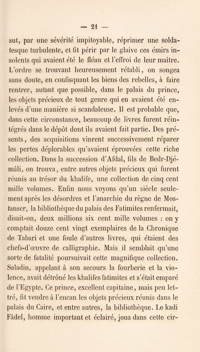 sut, par une sévérité impitoyable, réprimer une solda- tesque turbulente, et fit périr par le glaive ces émirs in- solents qui avaient été le fléau et l’effroi de leur maître. L’ordre se trouvant heureusement rétabli, on songea sans doute, en confisquant les biens des rebelles, à faire rentrer, autant que possible, dans le palais du prince, les objets précieux de tout genre qui en avaient été en- levés d’une manière si scandaleuse. Il est probable que, dans cette circonstance, beaucoup de livres furent réin- tégrés dans le dépôt dont ils avaient fait partie. Des pré- sents, des acquisitions vinrent successivement réparer les pertes déplorables qu’avaient éprouvées cette riche collection. Dans la succession d’Afdal, fils de Bedr-Djé- mâli, on trouva, entre autres objets précieux qui furent réunis au trésor du khalife, une collection de cinq cent mille volumes. Enfin nous voyons qu’un siècle seule- ment après les désordres et l’anarchie du règne de Mos- tanser, la bibliothèque du palais des Fatimites renfermait, disait-on, deux millions six cent mille volumes : on y comptait douze cent vingt exemplaires de la Chronique de Tabari et une foule d’autres livres, qui étaient des chefs-d’œuvre de calligraphie. Mais il semblait qu’une sorte de fatalité poursuivait cette magnifique collection. Saladin, appelant à son secours la fourberie et la vio- lence, avait détrôné les khalifes fatimites et s’était emparé de l’Egypte. Ce prince, excellent capitaine, mais peu let- tré, fit vendre à l’encan les objets précieux réunis dans le palais du Caire, et entre autres, la bibliothèque. Le kadi Fâdel, homme important et éclairé, joua dans cette cir-