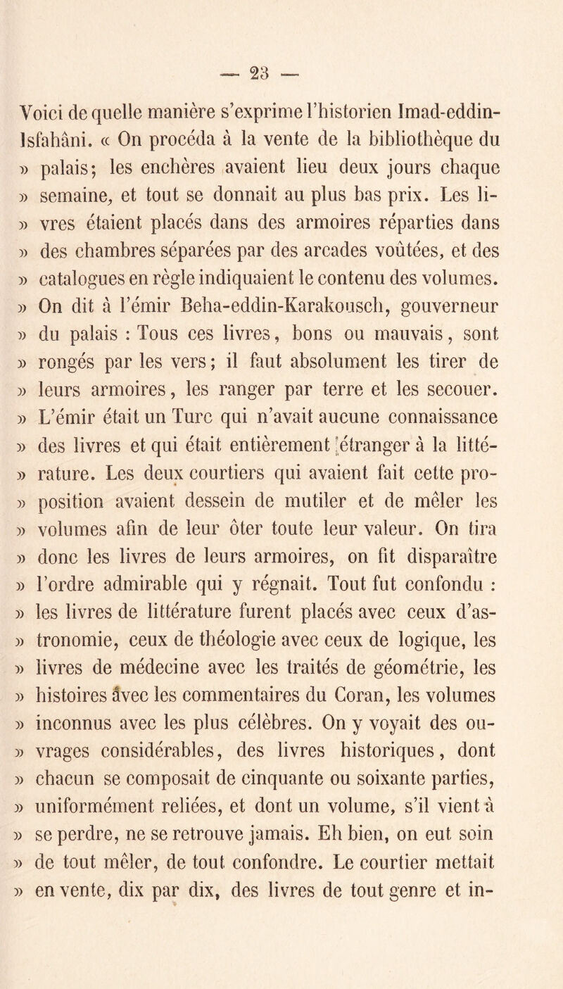 Voici de quelle manière s’exprime Fhistorien Imad-eddin- Isfahâni. cc On procéda à la vente de la bibliothèque du palais; les enchères avaient heu deux jours chaque » semaine, et tout se donnait au plus bas prix. Les li- )) vres étaient placés dans des armoires réparties dans )) des chambres séparées par des arcades voûtées, et des » catalogues en règle indiquaient le contenu des volumes. » On dit à l’émir Beha-eddin-Karakouscliy gouverneur )) du palais : Tous ees livres, bons ou mauvais, sont » rongés par les vers ; il faut absolument les tirer de )) leurs armoires, les ranger par terre et les secouer. » L’émir était un Turc qui n’avait aucune connaissance 5) des livres et qui était entièrement [étranger à la litté- » rature. Les deux courtiers qui avaient fait cette pro- )) position avaient dessein de mutiler et de mêler les » volumes afin de leur ôter toute leur valeur. On tira » donc les livres de leurs armoires, on ht disparaître » Tordre admirable qui y régnait. Tout fut confondu : » les livres de littérature furent placés avec ceux d’as- )) tronomie, ceux de théologie avec ceux de logique, les :» livres de médecine avee les traités de géométrie, les )) histoires dvec les commentaires du Coran, les volumes )) inconnus avec les plus célèbres. On y voyait des ou- » vrages considérables, des livres historiques, dont » chacun se eomposait de cinquante ou soixante parties, » uniformément reliées, et dont un volume, s’il vient à )) se perdre, ne se retrouve jamais. Eh bien, on eut soin )) de tout mêler, de tout, confondre. Le courtier mettait » en vente, dix par dix, des livres de tout genre et in-