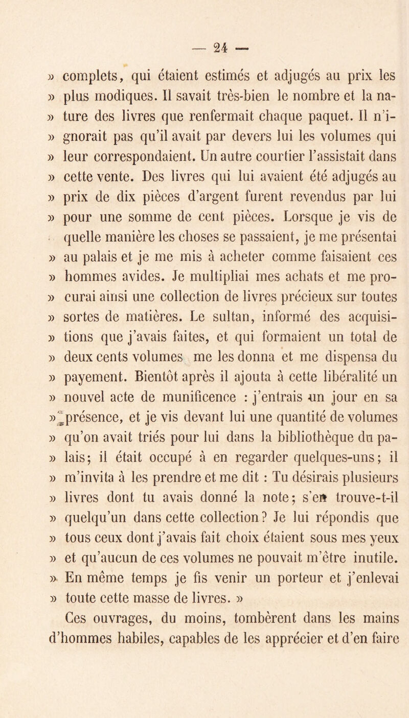complets, qui étaient estimés et adjugés au prix les )) plus modiques. Il savait très-bien le nombre et la na- » ture des livres que renfermait chaque paquet. Il nd- » gnorait pas qu’il avait par devers lui les volumes qui )) leur correspondaient. Un autre courtier l’assistait dans » cette vente. Des livres qui lui avaient été adjugés au » prix de dix pièces d’argent furent revendus par lui » pour une somme de cent pièces. Lorsque je vis de ■ quelle manière les choses se passaient, je me présentai » au palais et je me mis à acheter comme faisaient ces y) hommes avides. Je multipliai mes achats et me pro- » curai ainsi une collection de livres précieux sur toutes » sortes de matières. Le sultan, informé des acquisi- » tiens que j’avais faites, et qui formaient un total de » deux cents volumes me les donna et me dispensa du )) payement. Bientôt après il ajouta à cette libéralité un » nouvel acte de munificence : j’entrais un jour en sa ))^présence, et je vis devant lui une quantité de volumes » qu’on avait triés pour lui dans la bibliothèque du pa- » lais ; il était occupé à en regarder quelques-uns ; il )) m’invita à les prendre et me dit : Tu désirais plusieurs » livres dont tu avais donné la note; s’eit trouve-t-il » quelqu’un dans cette collection? Je lui répondis que » tous ceux dont j’avais fait choix étaient sous mes yeux » et qu’aucun de ces volumes ne pouvait m’être inutile. » En même temps je fis venir un porteur et j’enlevai » toute cette masse de livres. » Ces ouvrages, du moins, tombèrent dans les mains d’hommes habiles, capables de les apprécier et d’en faire