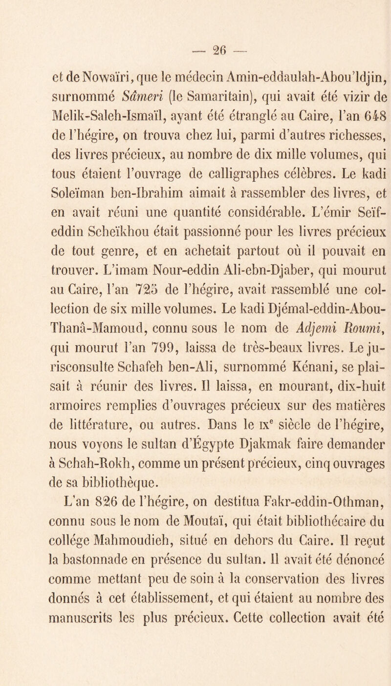 et de Nowaïri, que le médeein Amin-eddaulah-Abou’ldjin, surnommé Sâmeri (le Samaritain), qui avait été vizir de Melik-Saleh-Ismaïl, ayant été étranglé au Caire, l’an 648 de l’hégire, on trouva ehez lui, parmi d’autres riehesses, des livres préeieux, au nombre de dix mille volumes, qui tous étaient l’ouvrage de ealligraphes célèbres. Le kadi Soleïman ben-Ibrabim aimait à rassembler des livres, et en avait réuni une quantité considérable. L’émir Seïf- eddin Scbeïkhou était passionné pour les livres précieux de tout genre, et en achetait partout où il pouvait en trouver. L’imam Nour-eddin Ali-ebn-Djaber, qui mourut au Caire, l’an 725 de l’hégire, avait rassemblé une col- lection de six mille volumes. Le kadi Djémal-eddin-Abou- Thanâ-Mamoud, connu sous le nom de Adjemi Roiimi, qui mourut l’an 799, laissa de très-beaux livres. Le ju- risconsulte Schafeh ben-Ali, surnommé Kénani, se plai- sait à réunir des livres. Il laissa, en mourant, dix-huit armoires remplies d’ouvrages précieux sur des matières de littérature, ou autres. Dans le ix® siècle de l’hégire, nous voyons le sultan d’Égypte Djakmak faire demander à Schah-Rokh, comme un présent précieux, cinq ouvrages de sa bibliothèque. L’an 826 de l’hégire, on destitua Fakr-eddin-Othman, connu sous le nom de Moutaï, qui était bibliothécaire du collège Mahmoudieh, situé en dehors du Caire. Il reçut la bastonnade en présence du sultan. Il avait été dénoncé comme mettant peu de soin à la conservation des livres donnés à cet établissement, et qui étaient au nombre des manuscrits les plus précieux. Cette collection avait été
