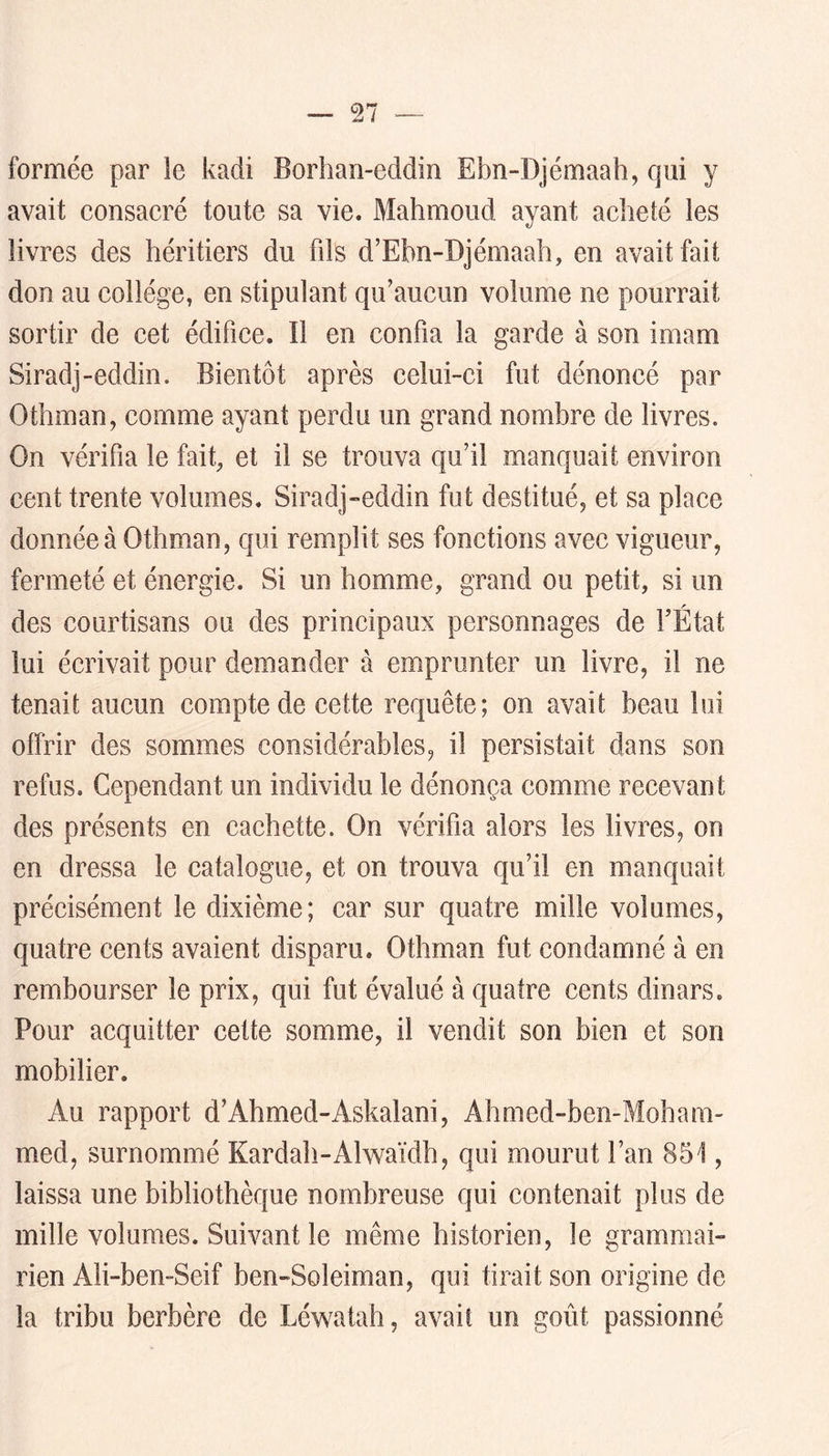formée par le kadi Borhan-eddin Ebn-Djémaah, qui y avait consacré toute sa vie. Mahmoud ayant acheté les livres des héritiers du fils d’Ehn-Djémaah, en avait fait don au collège, en stipulant qu’aucun volume ne pourrait sortir de cet édifice. Il en confia la garde à son imam Siradj-eddin. Bientôt après celui-ci fut dénoncé par Othman, comme ayant perdu un grand nombre de livres. On vérifia le fait, et il se trouva qu’il manquait environ cent trente volumes. Siradj-eddin fut destitué, et sa place donnée à Othman, qui remplit ses fonctions avec vigueur, fermeté et énergie. Si un homme, grand ou petit, si un des courtisans ou des principaux personnages de l’État lui écrivait pour demander à emprunter un livre, il ne tenait aucun compte de cette requête; on avait beau lui offrir des sommes considérables, il persistait dans son refus. Cependant un individu le dénonça comme recevant des présents en cachette. On vérifia alors les livres, on en dressa le catalogue, et on trouva qu’il en manquait précisément le dixième; car sur quatre mille volumes, quatre cents avaient disparu. Othman fut condamné à en rembourser le prix, qui fut évalué à quatre cents dinars. Pour acquitter cette somme, il vendit son bien et son mobilier. Au rapport d’Ahmed-Askalani, Ahmed-ben-Moham- med, surnommé Kardah-Alwaïdh, qui mourut l’an 851, laissa une bibliothèque nombreuse qui contenait plus de mille volumes. Suivant le même historien, le grammai- rien Ali-ben-Seif ben-Soleiman, qui tirait son origine de la tribu berbère de Léwatah, avait un goût passionné