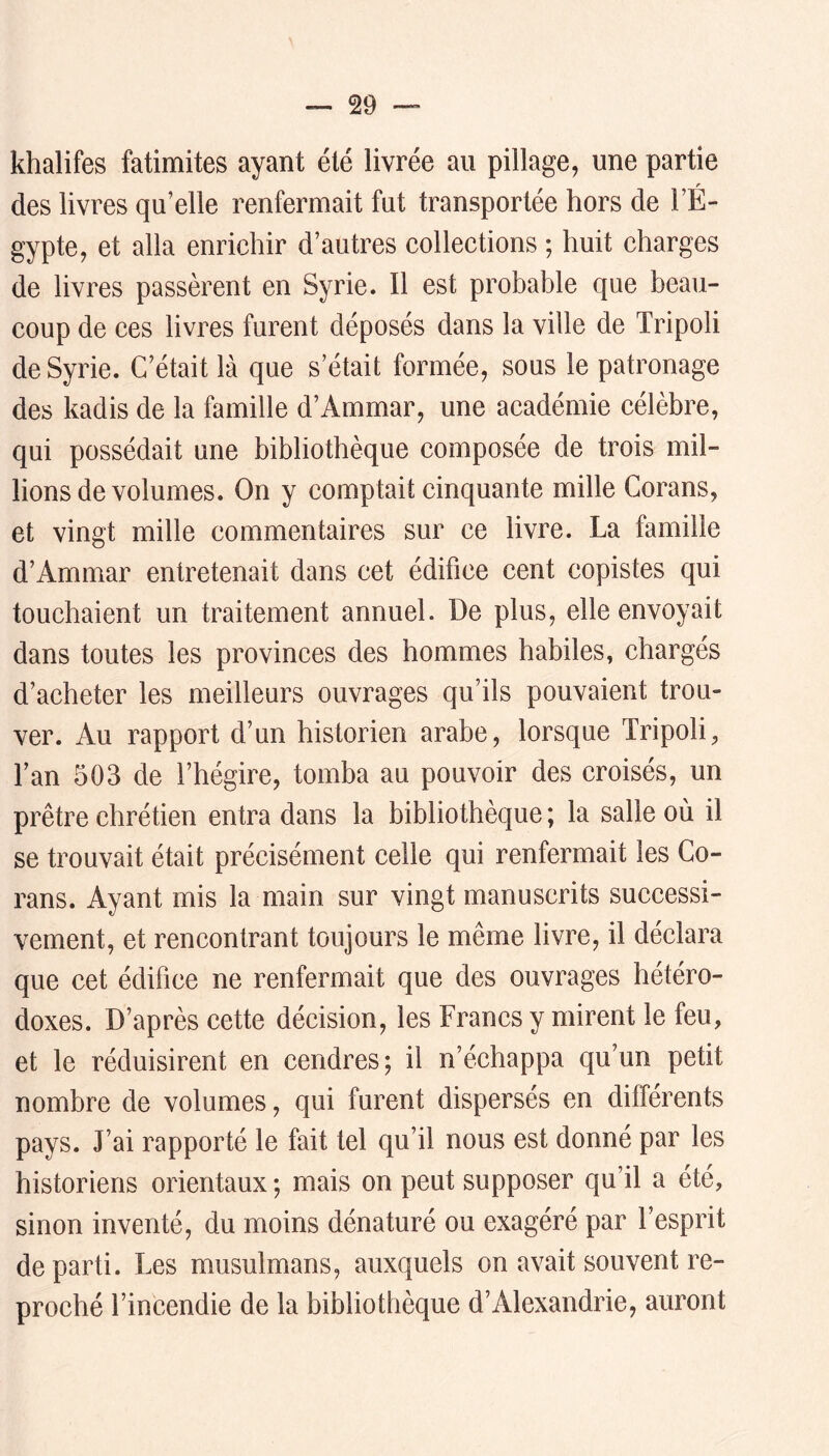 khalifes fatimites ayant été livrée au pillage, une partie des livres qu’elle renfermait fut transportée hors de l’É- gypte, et alla enrichir d’autres collections ; huit charges de livres passèrent en Syrie. Il est probable que beau- coup de ces livres furent déposés dans la ville de Tripoli de Syrie. C’était là que s’était formée, sous le patronage des kadis de la famille d’Ammar, une académie célèbre, qui possédait une bibliothèque composée de trois mil- lions de volumes. On y comptait cinquante mille Corans, et vingt mille commentaires sur ce livre. La famille d’Ammar entretenait dans cet édifice cent copistes qui touchaient un traitement annuel. De plus, elle envoyait dans toutes les provinces des hommes habiles, chargés d’acheter les meilleurs ouvrages qu’ils pouvaient trou- ver. Au rapport d’un historien arabe, lorsque Tripoli, l’an 503 de l’hégire, tomba au pouvoir des croisés, un prêtre chrétien entra dans la bibliothèque ; la salle où il se trouvait était précisément celle qui renfermait les Go- rans. Ayant mis la main sur vingt manuscrits successi- vement, et rencontrant toujours le même livre, il déclara que cet édifice ne renfermait que des ouvrages hétéro- doxes. D’après cette décision, les Francs y mirent le feu, et le réduisirent en cendres; il n’échappa qu’un petit nombre de volumes, qui furent dispersés en différents pays. J’ai rapporté le fait tel qu’il nous est donné par les historiens orientaux ; mais on peut supposer qu’il a été, sinon inventé, du moins dénaturé ou exagéré par l’esprit départi. Les musulmans, auxquels on avait souvent re- proché l’incendie de la bibliothèque d’Alexandrie, auront
