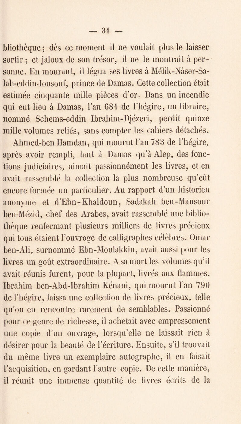 bliothèque; dès ce moment il ne voulait plus le laisser sortir ; et jaloux de son trésor, il ne le montrait à per- sonne. En mourant, il légua ses livres à Mélik-Nâser-Sa- lah-eddimlousouf, prince de Damas. Cette collection était estimée cinquante mille pièces d’or. Dans un incendie qui eut lieu à Damas, l’an 681 de l’hégire, un libraire, nommé Schems-eddin Ibrahim-Djézeri, perdit quinze mille volumes reliés, sans compter les cahiers détachés. Ahmed-ben Hamdan, qui mourut l’an 783 de l’hégire^ après avoir rempli, tant à Damas qu’à Alep, des fonc- tions judiciaires, aimait passionnément les livres, et en avait rassemblé la collection la plus nombreuse qu’eût encore formée un particulier. Au rapport d’un historien anonyme et d’Ebn-Khaldoun, Sadakah ben-Mansour ben-Mézid, chef des Arabes, avait rassemblé une biblio- thèque renfermant plusieurs milliers de livres précieux qui tous étaient l’ouvrage de calligraphes célèbres. Omar ben-Ali, surnommé Ebn-Moulakkin, avait aussi pour les livres un goût extraordinaire. A sa mort les volumes qu’il avait réunis furent, pour la plupart, livrés aux flammes. Ibrahim ben-Abd-Ibrahim Kénani, qui mourut l’an 790 de l’hégire, laissa une collection de livres précieux, telle qu’on en rencontre rarement de semblables. Passionné pour ce genre de richesse, il achetait avec empressement une copie d’un ouvrage, lorsqu’elle ne laissait rien à désirer pour la beauté de l’écriture. Ensuite, s’il trouvait du même livre un exemplaire autographe, il en faisait l’acquisition, en gardant l’autre copie. De cette manière, il réunit une immense quantité de livres écrits de la