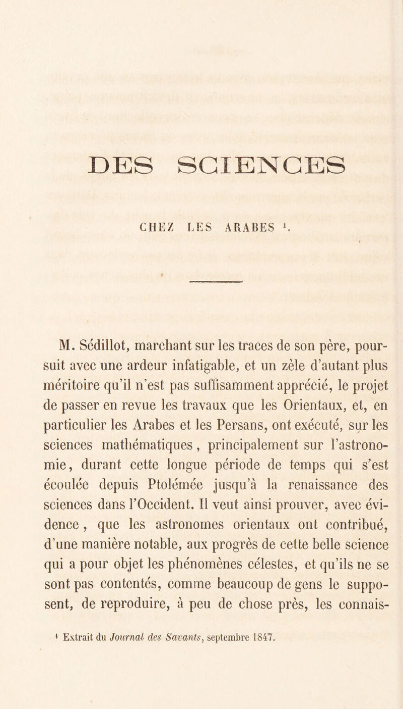 DES SCIENCES CHEZ LES ARABES L M. Sédillot, marchant sur les traces de son père, pour- suit avec une ardeur infatigable, et un zèle d’autant plus méritoire qu’il n’est pas suffisamment apprécié, le projet de passer en revue les travaux que les Orientaux, et, en particulier les Arabes et les Persans, ont exécuté, sur les sciences mathématiques, principalement sur l’astrono- mie, durant cette longue période de temps qui s’est écoulée depuis Ptolémée jusqu’à la renaissance des sciences dans l’Occident. Il veut ainsi prouver, avec évi- dence , que les astronomes orientaux ont contribué, d’une manière notable, aux progrès de cette belle science qui a pour objet les phénomènes célestes, et qu’ils ne se sont pas contentés, comme beaucoup de gens le suppo- sent, de reproduire, à peu de chose près, les connais- • Extrait du Journal des Savants, septembre 1847.