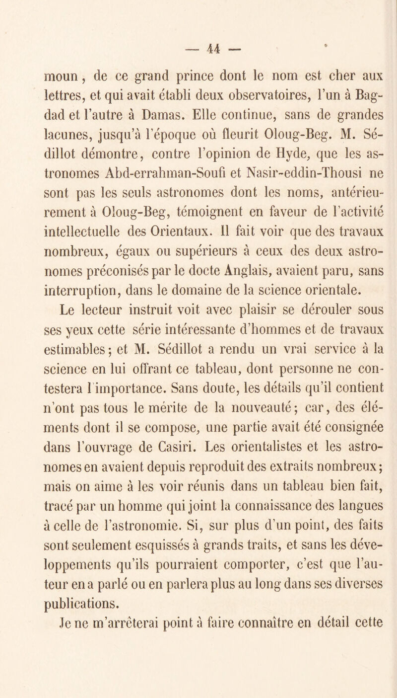 moun, de ce grand prince dont le nom est cher aux lettres, et qui avait établi deux observatoires, l’un à Bag- dad et l’autre à Damas. Elle continue, sans de grandes lacunes, jusqu’à l’époque où fleurit Oloug-Beg. M. Sé- dillot démontre, contre l’opinion de Hyde, que les as- tronomes Abd-errahman-Soufi et Nasir-eddin-Thousi ne sont pas les seuls astronomes dont les noms, antérieu- rement à Oloug-Beg, témoignent en faveur de l’activité intellectuelle des Orientaux. 11 fait voir que des travaux nombreux, égaux ou supérieurs à ceux des deux astro- nomes préconisés par le docte Anglais, avaient paru, sans interruption, dans le domaine de la science orientale. Le lecteur instruit voit avec plaisir se dérouler sous ses yeux cette série intéressante d’hommes et de travaux estimables ; et M. Sédillot a rendu un vrai service à la science en lui offrant ce tableau, dont personne ne con- testera l’importance. Sans doute, les détails qu’il contient n’ont pas tous le mérite de la nouveauté; car, des élé- ments dont il se compose, une partie avait été consignée dans l’ouvrage de Casiri. Les orientalistes et les astro- nomes en avaient depuis reproduit des extraits nombreux ; mais on aime à les voir réunis dans un tableau bien fait, tracé par un homme qui joint la connaissance des langues à celle de l’astronomie. Si, sur plus d’un point, des faits sont seulement esquissés à grands traits, et sans les déve- loppements qu’ils pourraient comporter, c’est que l’au- teur en a parlé ou en parlera plus au long dans ses diverses publications. .le ne m’arrêterai point à faire connaître en détail cette
