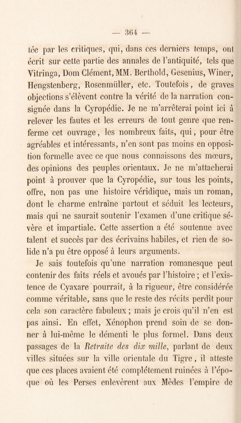 tée par les critiques, qui, dans ces derniers temps, ont écrit sur cette partie des annales de l’antiquité, tels que Vitringa, Dom Clément, MM. Berthold, Gesenius, Winer, Hengstenberg, Rosenmüller, etc. Toutefois, de graves objections s’élèvent contre la vérité de la narration con- signée dans la Gyropédie. Je ne m’arrêterai point ici à relever les fautes et les erreurs de tout genre que ren- ferme cet ouvrage, les nombreux faits, qui, pour être agréables et intéressants, n’en sont pas moins en opposi- tion formelle avec ce que nous connaissons des mœurs, des opinions des peuples orientaux. Je ne m’attacherai point à prouver que la Gyropédie, sur tous les points, offre, non pas une histoire véridique, mais un roman, dont le charme entraîne partout et séduit les lecteurs, mais qui ne saurait soutenir l’examen d’une critique sé- vère et impartiale. Cette assertion a été soutenue avec talent et succès par des écrivains habiles, et rien de so- lide n’a pu être opposé à leurs arguments. Je sais toutefois qu’une narration romanesque peut contenir des faits réels et avoués par l’histoire ; et l’exis- tence de Cyaxare pourrait, à la rigueur, être considérée comme véritable, sans que le reste des récits perdît pour cela son caractère fabuleux ; mais je crois qu’il n’en est pas ainsi. En effet, Xénophon prend soin de se don- ner à lui-même le démenti le plus formel. Dans deux passages de la Retraite des dix mille, parlant de deux villes situées sur la ville orientale du Tigre, il atteste que ces places avaient été complètement ruinées à l’épo- que où les Perses enlevèrent aux Mèdes l’empire de