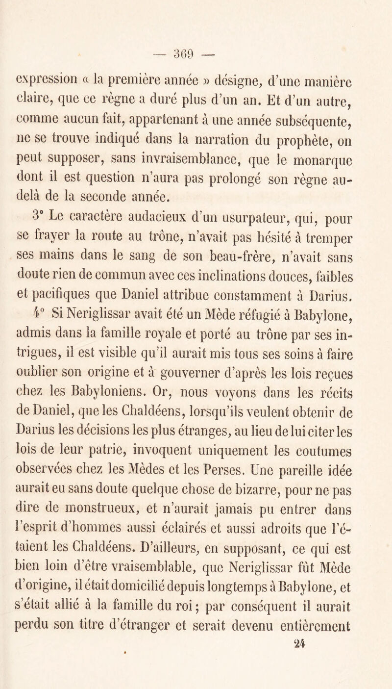 expression a la première année » désigne, d’une manière claire, que ce règne a duré plus d’un an. Et d’un autre, comme aucun fait, appartenant à une année subséquente, ne se trouve indiqué dans la narration du prophète, on peut supposer, sans invraisemblance, que le monarque dont il est question n’aura pas prolongé son règne au- delà de la seconde année. 3® Le caractère audacieux d’un usurpateur, qui, pour se frayer la route au trône, n’avait pas hésité à tremper ses mains dans le sang de son beau-frère, n’avait sans doute rien de commun avec ces inclinations douces, faibles et pacifiques que Daniel attribue constamment à Darius. 4*^ Si Neriglissar avait été un Mède réfugié à Babylone, admis dans la famille royale et porté au trône par ses in- trigues, il est visible qu’il aurait mis tous ses soins à faire oublier son origine et à gouverner d’après les lois reçues chez les Babyloniens. Or, nous voyons dans les récits de Daniel, que les Chaldéens, lorsqu’ils veulent obtenir de Darius les décisions les plus étranges, au lieu de lui citer les lois de leur patrie, invoquent uniquement les coutumes observées chez les Mèdes et les Perses. Une pareille idée aurait eu sans doute quelque chose de bizarre, pour ne pas dire de monstrueux, et n’aurait jamais pu entrer dans l’esprit d’hommes aussi éclairés et aussi adroits que Té- taient les Chaldéens. D’ailleurs, en supposant, ce qui est bien loin d’être vraisemblable, que Neriglissar fût Mède d’origine, il était domicilié depuis longtemps à Babylone, et s’était allié à la famille du roi ; par conséquent il aurait perdu son titre d’étranger et serait devenu entièrement ‘24