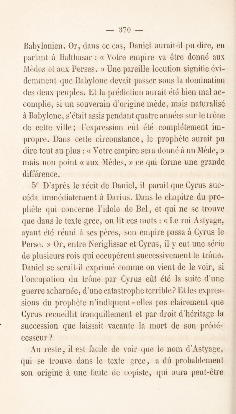 Babylonien. Or, dans ce cas, Daniel aurait-il pu dire, en [)aliant à Balthasar : « Votre empire va être donné aux Mèdes et aux Perses. )> Une pareille locution signifie évi- demment que Babylone devait passer sous la domination des deux peuples. Et la prédiction aurait été bien mal ac- complie, si un souverain d’origine mède, mais naturalisé à Babylone, s’était assis pendant quatre années sur le trône de cette ville; l’expression eût été complètement im- propre. Dans cette circonstance, le prophète aurait pu dire tout au plus : cc Votre empire sera donné à un Mède, )) mais non point cc aux Mèdes, ce qui forme une grande différence. 5° D’après le récit de Daniel, il parait que Cyrus suc- céda immédiatement à Darius. Dans le chapitre du pro- phète qui concerne l’idole de Bel, et qui ne se trouve que dans le texte grec, on lit ces mots : ce Le roi Astyage, ayant été réuni à ses pères, son empire passa à Cyrus le Perse. » Or, entre Neriglissar et Cyrus, il y eut une série de plusieurs rois qui occupèrent successivement le trône. Daniel se serait-il exprimé comme on vient de le voir, si l’occupation du trône par Cyrus eût été la suite d’une guerre acharnéej d’une catastrophe terrible? Et les expres- sions du prophète n’indiquent-elles pas clairement que Cyrus recueillit tranquillement et par droit d’héritage la succession que laissait vacante la mort de son prédé- cesseur ? Au reste, il est facile de voir que le nom d’Astyage, qui se trouve dans le texte grec, a dû probablement son origine à une faute de copiste, qui aura peut-être