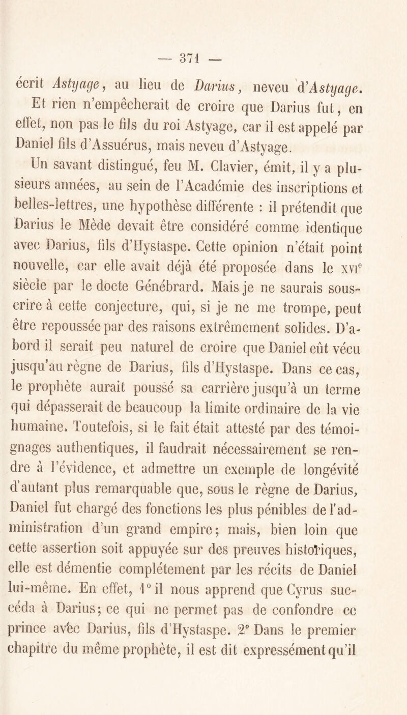 écrit Astijage, au lieu de Darius, neveu 'à'Astyage» Et rien n empêcherait de croire que Darius fut, en clfct, non pas le fds du roi Astyage, car il est appelé par Daniel fils d’Assuérus, mais neveu d’Astyage. Un savant distingué, feu M. Clavier, émit, il y a plu- sieurs années, au sein de l’Académie des inscriptions et belles-lettres, une hypothèse différente : il prétendit que Darius le Mède devait être considéré comme identique avec Darius, fils d’Hystaspe. Cette opinion n’était point nouvelle, car elle avait déjà été proposée dans le xvf siècle par le docte Génébrard. Mais je ne saurais sous- crire à cette conjecture, qui, si je ne me trompe, peut être repoussée par des raisons extrêmement solides. D’a- bord il serait peu naturel de croire que Daniel eût vécu jusqu’au règne de Darius, fils d’Hystaspe. Dans ce cas, le prophète aurait poussé sa carrière jusqu’à un terme qui dépasserait de beaucoup la limite ordinaire de la vie humaine. Toutefois, si le fait était attesté par des témoi- gnages authentiques, il faudrait nécessairement se ren- dre à l’évidence, et admettre un exemple de longévité d autant plus remarquable que, sous le règne de Darius, Daniel fut chargé des fonctions les plus pénibles de F ad- ministration d’un grand empire; mais, bien loin que cette assertion soit appuyée sur des preuves historiques, elle est démentie complètement par les récits de Daniel lui-même. En effet, U il nous apprend que Cyrus suc- céda à Darius; ce qui ne permet pas de confondre ce prince aVec Darius, fils d’Hystaspe. 2® Dans le premier chapitre du même prophète, il est dit expressément qu’il