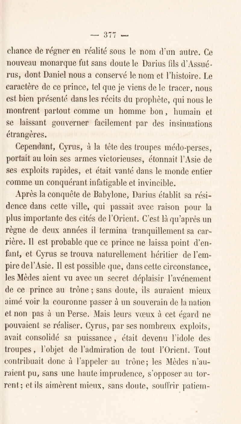 chance de régner en réalité sous le nom à\m autre. Ce nouveau monarque fut sans doute le Darius fils d’Assué» ruSj dont Daniel nous a conservé le nom et l’histoire. Le caractère de ce prince, tel que je viens de le tracer, nous est bien présenté dans les récits du prophète, qui nous le montrent partout comme un homme bon, humain et se laissant gouverner facilement par des insinuations étrangères. Cependant, Cyrus, à la tète des troupes médo-perses, portait au loin ses armes victorieuses, étonnait l’Asie de ses exploits rapides, et était vanté dans le monde entier comme un conquérant infatigable et invincible. Après la conquête de Babylone, Darius établit sa rési- dence dans cette ville, qui passait avec raison pour la plus importante des cités de l’Orient. C’est là qu’après un règne de deux années il termina tranquillement sa car- rière. Il est probable que ce prince ne laissa point d’en- fant, et Cyrus se trouva naturellement héritier de l’em» pire de l’Asie. Il est possible que, dans cette circonstance, les Mèdes aient vu avec un secret déplaisir l’avénement de ce prince au trône ; sans doute, ils auraient mieux aimé voir la couronne passer à un souverain de la nation et non pas à un Perse. Mais leurs vœux à cet égard ne pouvaient se réaliser. Cyrus, par ses nombreux exploits, avait consolidé sa puissance, était devenu l’idole des troupes, l’objet de l’admiration de tout l’Orient. Tout contribuait donc à l’appeler au trône; les Mèdes n’au- raient pu, sans une haute imprudence, s’opposer au tor- rent; et ils aimèrent mieux, sans doute, souffrir patiem-