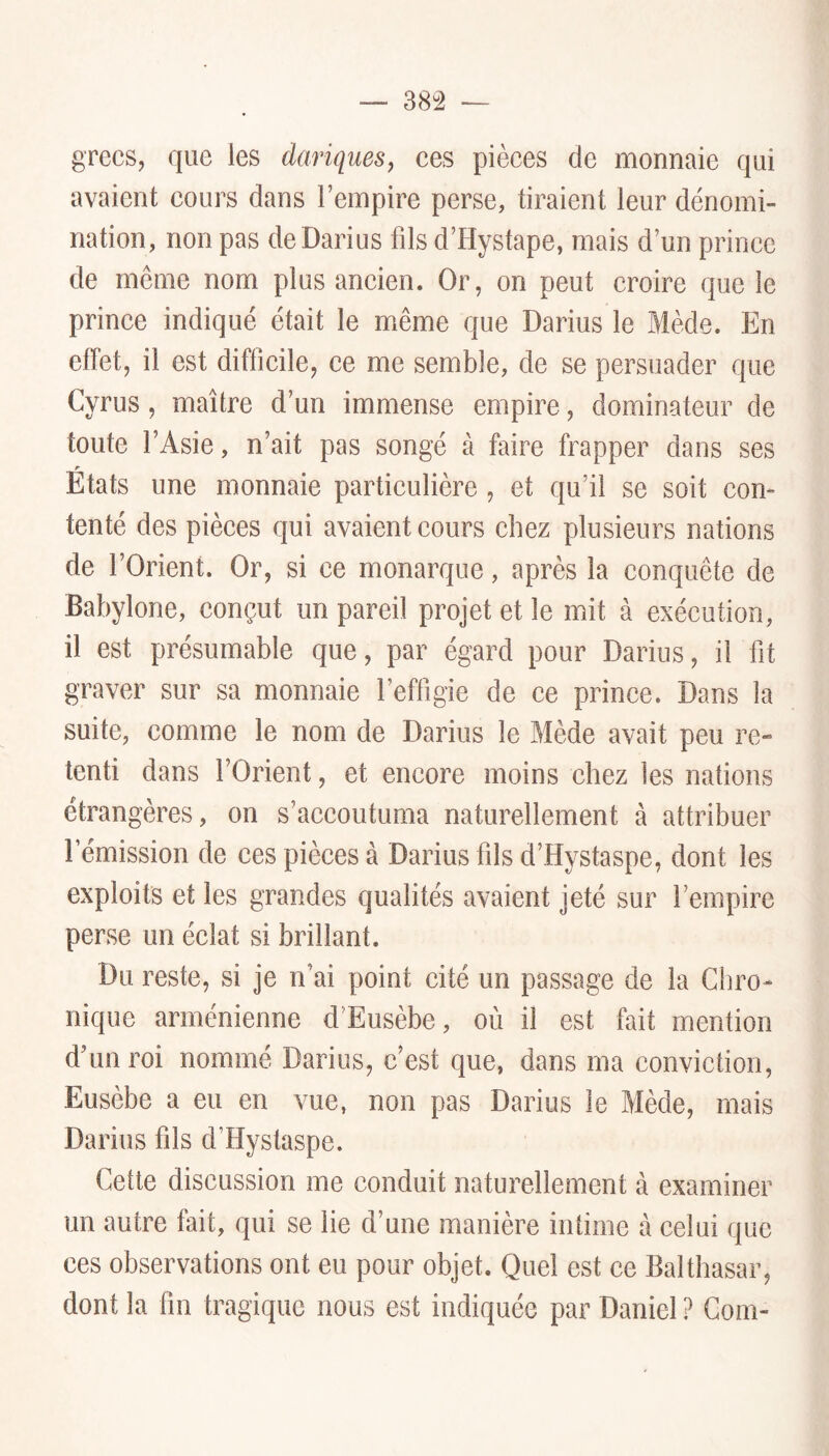 38â grecs, que les dariquesj ces pièces de monnaie qui avaient cours dans l’empire perse, tiraient leur dénomi- nation, non pas de Darius fds d’Hystape, mais d’un prince de même nom plus ancien. Or, on peut croire que le prince indiqué était le même que Darius le Mède. En cllèt, il est difficile, ce me semble, de se persuader que Cyrus, maître d’un immense empire, dominateur de toute l’Asie, n’ait pas songé à faire frapper dans ses r Etats une monnaie particulière , et qu’il se soit con- tenté des pièces qui avaient cours chez plusieurs nations de l’Orient. Or, si ce monarque, après la conquête de Babylone, conçut un pareil projet et le mit à exécution, il est présumable que, par égard pour Darius, il fit graver sur sa monnaie l’effigie de ce prince. Dans la suite, comme le nom de Darius le Mède avait peu re- tenti dans l’Orient, et encore moins chez les nations étrangères, on s’accoutuma naturellement à attribuer l’émission de ces pièces à Darius fils d’Hystaspe, dont les exploits et les grandes qualités avaient jeté sur l’empire perse un éclat si brillant. Du reste, si je n’ai point cité un passage de la Chro- nique arménienne d’Eusèbe, où il est fait mention d’un roi nommé Darius, c’est que, dans ma conviction, Eusèbe a eu en vue, non pas Darius le Mède, mais Darius fils d’Hystaspe. Cette discussion me conduit naturellement à examiner un autre fait, qui se lie d’une manière intime à celui que ces observations ont eu pour objet. Quel est ce Balthasar, dont la fin tragique nous est indiquée par Daniel ? Coin-