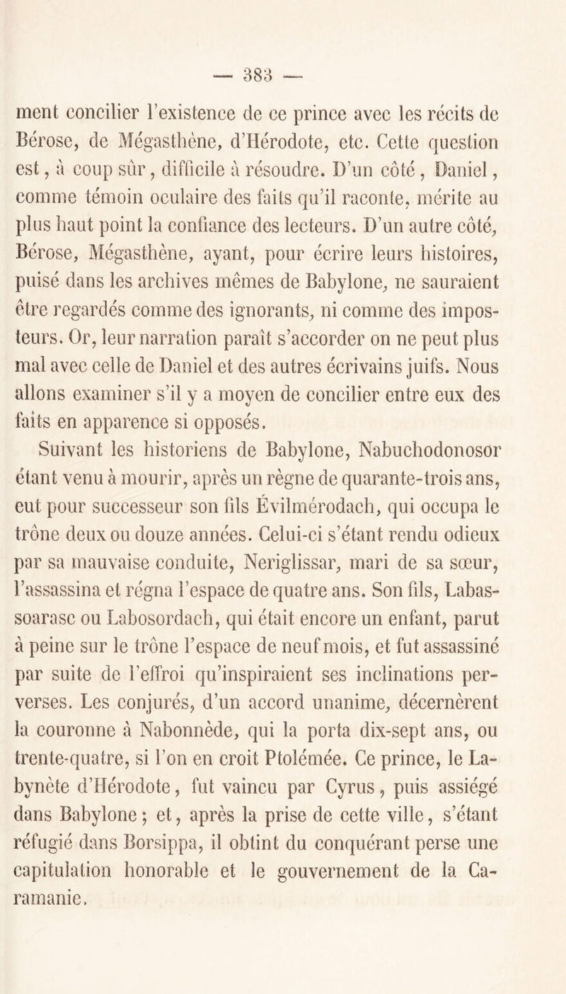 38H ment concilier l’existence de ce prince avec les récits de Bérose, de Mégasthène, d’Hérodote, etc. Cette question est, à coup sûr, difficile à résoudre. D’un côté , Daniel, comme témoin oculaire des faits qu’il raconte, mérite au plus haut point la confiance des lecteurs. D’un autre côté, Bérose, Mégasthène, ayant, pour écrire leurs histoires, puisé dans les archives mêmes de Babylone, ne sauraient être regardés comme des ignorants, ni comme des impos- teurs. Or, leur narration paraît s’accorder on ne peut plus mal avec celle de Daniel et des autres écrivains juifs. Nous allons examiner s’il y a moyen de concilier entre eux des faits en apparence si opposés. Suivant les historiens de Babylone, Nabuchodonosor étant venu à mourir, après un règne de quarante-trois ans, eut pour successeur son fils Évilmérodach, qui occupa le trône deux ou douze années. Celui-ci s’étant rendu odieux par sa mauvaise conduite, Neriglissar, mari de sa sœur, l’assassina et régna l’espace de quatre ans. Son fils, Labas- soarasc ou Labosordach, qui était encore un enfant, parut à peine sur le trône l’espace de neuf mois, et fut assassiné par suite de l’effroi qu’inspiraient ses inclinations per- verses. Les conjurés, d’un accord unanime, décernèrent la couronne à Nabonnède, qui la porta dix-sept ans, ou trente-quatre, si l’on en croit Ptolémée. Ce prince, le La- bynète d’Hérodote, fut vaincu par Cyrus, puis assiégé dans Babylone ; et, après la prise de cette ville, s’étant réfugié dans Borsippa, il obtint du conquérant perse une capitulation honorable et le gouvernement de la Ca- ra manie.