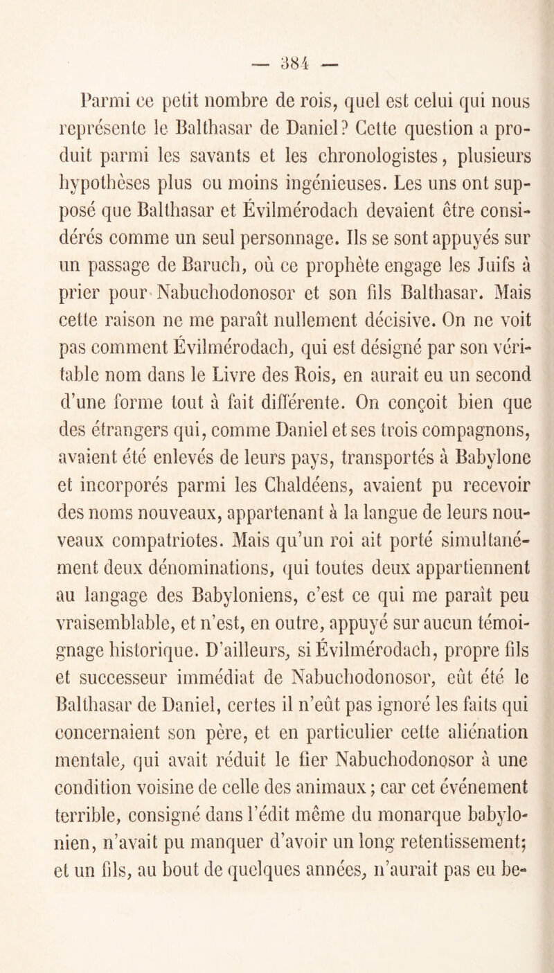 Parmi ce petit nombre de rois, quel est celui qui nous représente le Balthasar de Daniel ? Cette question a pro- duit parmi les savants et les chronologistes, plusieurs hypothèses plus ou moins ingénieuses. Les uns ont sup- posé que Balthasar et Évilmérodach devaient être consi- dérés comme un seul personnage. Ils se sont appuyés sur un passage de Baruch, où ce prophète engage les Juifs à prier pour Nabuchodonosor et son fils Balthasar. Mais cette raison ne me paraît nullement décisive. On ne voit pas comment Évilmérodach, qui est désigné par son véri- table nom dans le Livre des Rois, en aurait eu un second d’une forme tout à fait différente. On conçoit bien que des étrangers qui, comme Daniel et ses trois compagnons, avaient été enlevés de leurs pays, transportés à Babylone et incorporés parmi les Ghaldéens, avaient pu recevoir des noms nouveaux, appartenant à la langue de leurs nou- veaux compatriotes. Mais qu’un roi ait porté simultané- ment deux dénominations, qui toutes deux appartiennent au langage des Babyloniens, c’est ce qui me paraît peu vraisemblable, et n’est, en outre, appuyé sur aucun témoi- gnage historique. D’ailleurs, si Évilmérodach, propre fils et successeur immédiat de Nabuchodonosor, eût été le Balthasar de Daniel, certes il n’eût pas ignoré les faits qui concernaient son père, et en particulier cette aliénation mentale, qui avait réduit le fier Nabuchodonosor à une condition voisine de celle des animaux ; car cet événement terrible, consigné dans l’édit même du monarque babylo- nien, n’avait pu manquer d’avoir un long retentissement; et un fils, au bout de quelques années, n’aurait pas eu be-