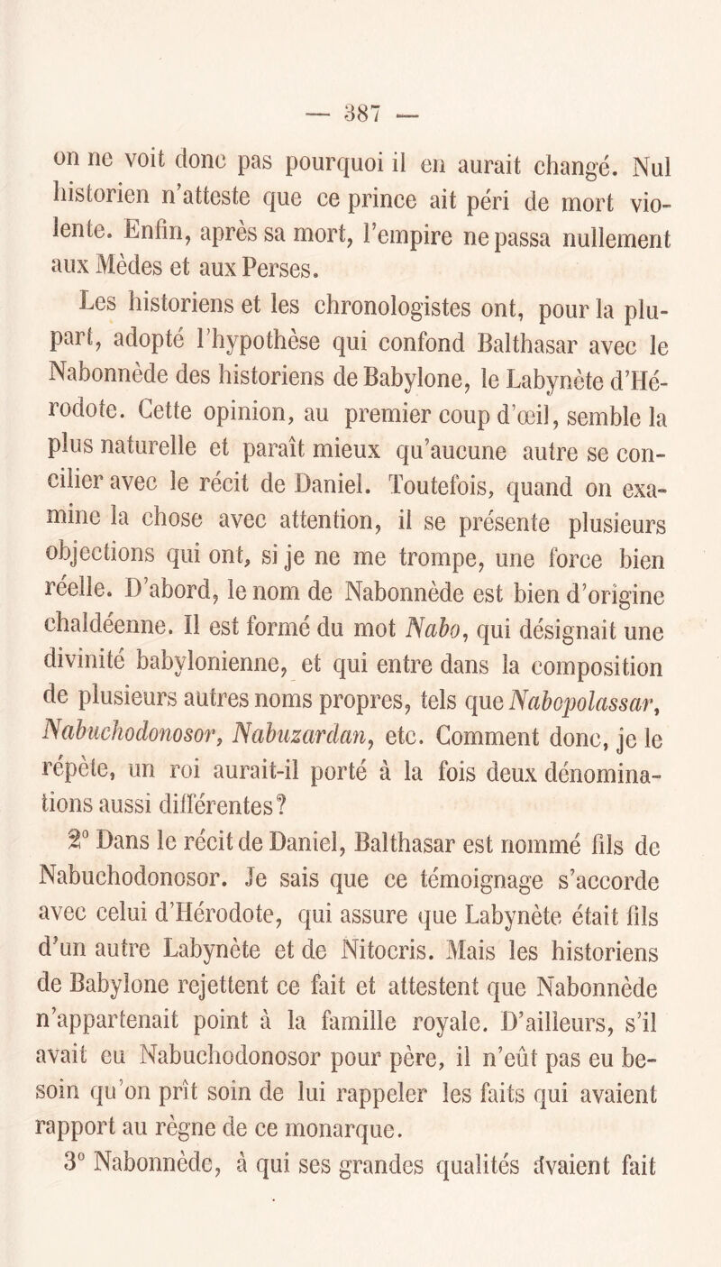 on ne voit donc pas pourquoi il en aurait changé. Nul historien n’atteste que ce prince ait péri de mort vio- lente. Enfin, après sa mort, l’empire ne passa nullement aux Mèdes et aux Perses. Les historiens et les chronologistes ont, pour la plu- pari, adopté Thypothèse qui confond Balthasar avec le Nabonnède des historiens deBabylone, le Labynète d’Hé- rodote. Cette opinion, au premier coup d’œil, semble la plus naturelle et paraît mieux qu’aucune autre se con- cilier avec le récit de Daniel. Toutefois, quand on exa- mine la chose avec attention, il se présente plusieurs objections qui ont, si je ne me trompe, une force bien reeîle. D abord, le nom de Nabonnède est bien d’origine chaldéenne. Il est formé du mot Nabo, qui désignait une divinité babylonienne, et qui entre dans la composition de plusieurs antres noms propres, tels que Nabopolassar, Nabuchodonosor, Nabuzardan^ etc. Comment donc, je le répète, un roi aurait-il porté à la fois deux dénomina- tions aussi différentes? 2° Dans le récit de Daniel, Balthasar est nommé fils de Nabuchodonosor. Je sais que ce témoignage s’accorde avec celui d’Hérodote, qui assure que Labynète était fils d’un autre Labynète et de Nitocris. Mais les historiens de Babylone rejettent ce fait et attestent que Nabonnède n’appartenait point à la famille royale. D’ailleurs, s’il avait eu Nabuchodonosor pour père, il n’eût pas eu be- soin qu’on prît soin de lui rappeler les faits qui avaient rapport au règne de ce monarque. 3° Nabonnède, à qui ses grandes qualités vivaient fait