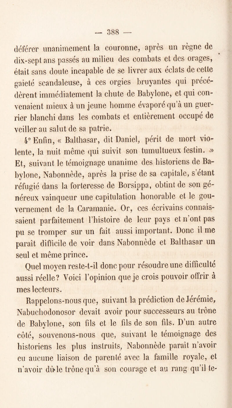 déférer unanimement la couronne, après un règne de « dix-sept ans passés au milieu des combats et des orages, était sans doute incapable de se livrer aux éclats de cette gaieté scandaleuse, à ces orgies bruyantes qui précé- dèrent immédiatement la chute de Babylone, et qui con- venaient mieux à un jeune homme évaporé qu’à un guer- rier blanchi dans les combats et entièrement occupé de veiller au salut de sa patrie. 4” Enfin, « Balthasar, dit Daniel, périt de mort vio- lente, la nuit même qui suivit son tumultueux festin. .» Et, suivant le témoignage unanime des historiens de Ba- bylone, Nabonnède, après la prise de sa capitale, s’étant réfugié dans la forteresse de Borsippa, obtint de son gé- néreux vainqueur une capitulation honorable et le gou- vernement de la Caramanie. Or, ces écrivains connais- saient parfaitement l’histoire de leur pays et n’ont pas pu se tromper sur un fait aussi important. Donc il me paraît difficile de voir dans Nabonnède et Balthasar un seul et même prince. Quel moyen reste-t-il donc pour résoudre une difficulté aussi réelle? Voici l’opinion que je crois pouvoir olîrir a mes lecteurs. Rappelons-nous que, suivant la prédiction de Jérémie, Nabuchodonosor devait avoir pour successeurs au trône de Babvlone, son fils et le fils de son fils. D’un autre côté, souvenons-nous que, suivant le témoignage des historiens les plus instruits, Nabonnède paraît n’avoir eu aucune liaison de parenté avec la famille royale, et n’avoir dû»le trône qu’à son courage et au rang qu’il te-