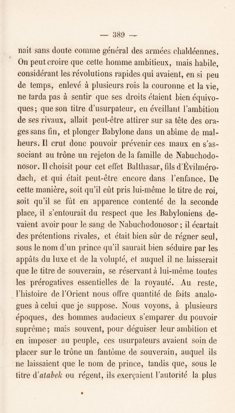 nait sans doute comme général des armées chaldéennes. t On peut croire que cette homme ambitieux, mais habile, considérant les révolutions rapides qui avaient, en si peu de temps, enlevé à plusieurs rois la couronne et la vie, ne tarda pas à sentir que ses droits étaient bien équivo- ques; que son titre d’usurpateur, en éveillant l’ambition de ses rivaux, allait peut-être attirer sur sa tête des ora- ges sans fin, et plonger Babylone dans un abîme de mal- heurs. Il crut donc pouvoir prévenir ces maux en s’as- sociant au trône un rejeton de la famille de Nabuchodo- nosor. Il choisit pour cet effet Balthasar, fils d’Évilméro- dach, et qui était peut-être encore dans l’enfance. De cette manière, soit qu’il eût pris lui-même le titre de roi, soit qu’il se fût en apparence contenté de la seconde place, il s’entourait du respect que les Babyloniens de- vaient avoir pour le sang de Nabuchodonosor ; il écartait des prétentions rivales, et était bien sûr de régner seul, sous le nom d’un prince qu’il saurait bien séduire par les appâts du luxe et de la volupté, et auquel il ne laisserait que le titre de souverain, se réservant à lui-même toutes les prérogatives essentielles de la royauté. Au reste, l’histoire de l’Orient nous offre quantité de faits analo- gues à celui que je suppose. Nous voyons, à plusieurs époques, des hommes audacieux s’emparer du pouvoir suprême; mais souvent, pour déguiser leur ambition et en imposer au peuple, ces usurpateurs avaient soin de placer sur le trône un fantôme de souverain, auquel ils ne laissaient que le nom de prince, tandis que, sous le titre à'atahek ou régent, ils exerçaient l’autorité la plus