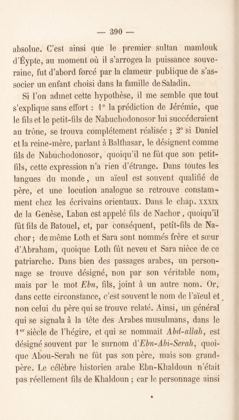 absolue. C’est ainsi que le premier sultan mamlouk d’Éypte, au moment où il s’arrogea la puissance souve- raine, fut d’abord forcé par la clameur publique de s’as- socier un enfant choisi dans la famille deSaladin. Si l’on admet cette hypothèse, il me semble que tout s’explique sans effort : T la prédiction de Jérémie, que le fds et le petit-fils de Nabucbodonosor lui succéderaient au trône, se trouva complètement réalisée ; 2'’ si Daniel et la reine-mère, parlant à Balthasar, le désignent comme fils de Nabucbodonosor, quoiqu’il ne fût que son petit- fils, cette expression n’a rien d’étrange. Dans toutes les langues du monde, un aïeul est souvent qualifié de père, et une locution analogue se retrouve constam- ment chez les écrivains orientaux. Dans le cbap. xxxix de la Genèse, Laban est appelé fils de Nachor, quoiqu’il fûtfils de Batouel, et, par conséquent, petît-fils de Na- chor ; de même Loth et Sara sont nommés frère et sœur d’Abraham, quoique Loth fût neveu et Sara nièce de ce patriarche. Dans bien des passages arabes, un person- nage se trouve désigné, non par son véritable nom, mais par le mot Ebn, fils, joint à un autre nom. Or, dans cette circonstance, c’est souvent le nom de l’aïeul et, non celui du père qui se trouve relaté. Ainsi, un général qui se signala à la tête des Arabes musulmans, dans le D’’siècle de l’hégire, et qui se nommait Ahd-allah, est désigné souvent par le surnom à'Ebn-Ahi-Serah, quoi- que Abou-Serah ne fût pas son père, mais son grand- père. Le célèbre historien arabe Ebn-Khaldoun n’était pas réellement fils de Khaldoun ; car le personnage ainsi