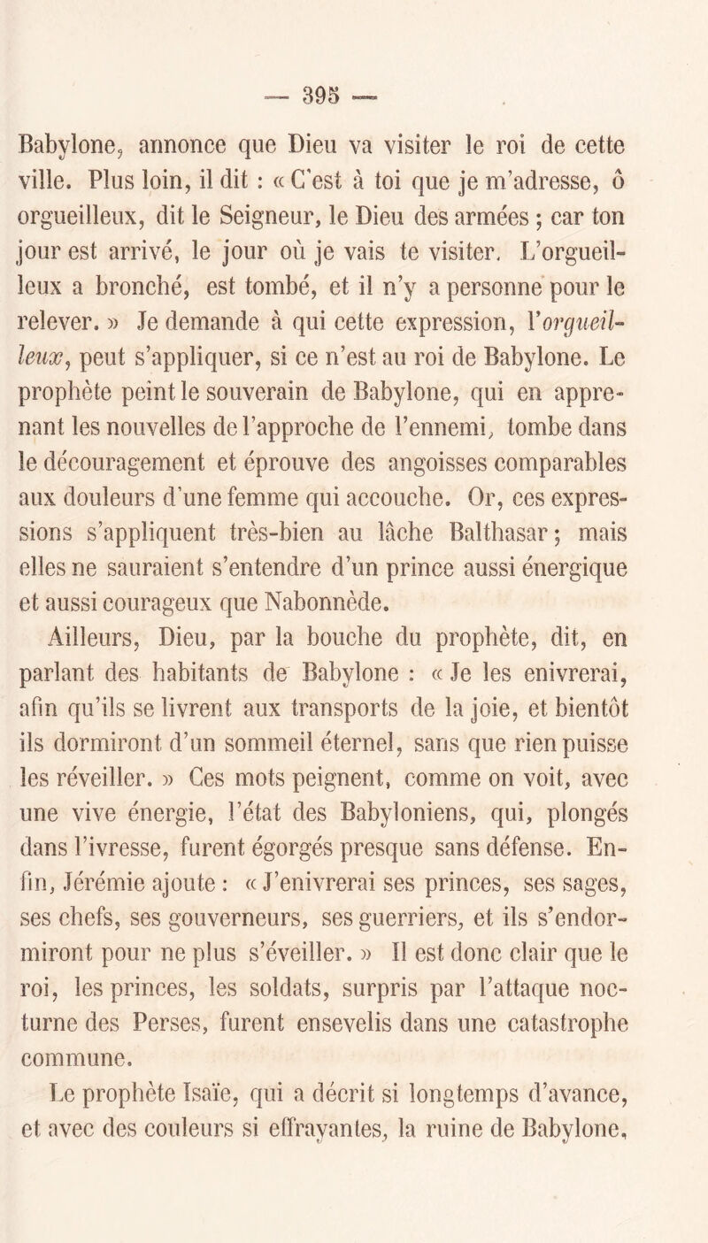 Babylone^ annonce que Dieu va visiter le roi de cette ville. Plus loin, il dit : (c C'est à toi que je m’adresse, ô orgueilleux, dit le Seigneur, le Dieu des armées ; car ton jour est arrivé, le jour où je vais te visiter< L’orgueil- leux a bronché, est tombé, et il n’y a personne pour le relever. » Je demande à qui cette expression, Yorgueil- leux J peut s’appliquer, si ce n’est au roi de Babylone. Le prophète peint le souverain de Babylone, qui en appre» nant les nouvelles de l’approche de l’ennemi, tombe dans le découragement et éprouve des angoisses comparables aux douleurs d’une femme qui accouche. Or, ces expres- sions s’appliquent très-bien au lâche Balthasar; mais elles ne sauraient s’entendre d’un prince aussi énergique et aussi courageux que Nabonnède. Ailleurs, Dieu, par la bouche du prophète, dit, en parlant des habitants de Babylone : « Je les enivrerai, afin qu’ils se livrent aux transports de la joie, et bientôt ils dormiront d’un sommeil éternel, sans que rien puisse les réveiller. » Ces mots peignent, comme on voit, avec une vive énergie, l’état des Babyloniens, qui, plongés dans l’ivresse, furent égorgés presque sans défense. En- fin, Jérémie ajoute : ce J’enivrerai ses princes, ses sages, ses chefs, ses gouverneurs, ses guerriers, et ils s’endor- miront pour ne plus s’éveiller. Il est donc clair que le roi, les princes, les soldats, surpris par l’attaque noc- turne des Perses, furent ensevelis dans une catastrophe commune. Le prophète Isaïe, qui a décrit si longtemps d’avance, et avec des couleurs si effrayantes, la ruine de Babylone,