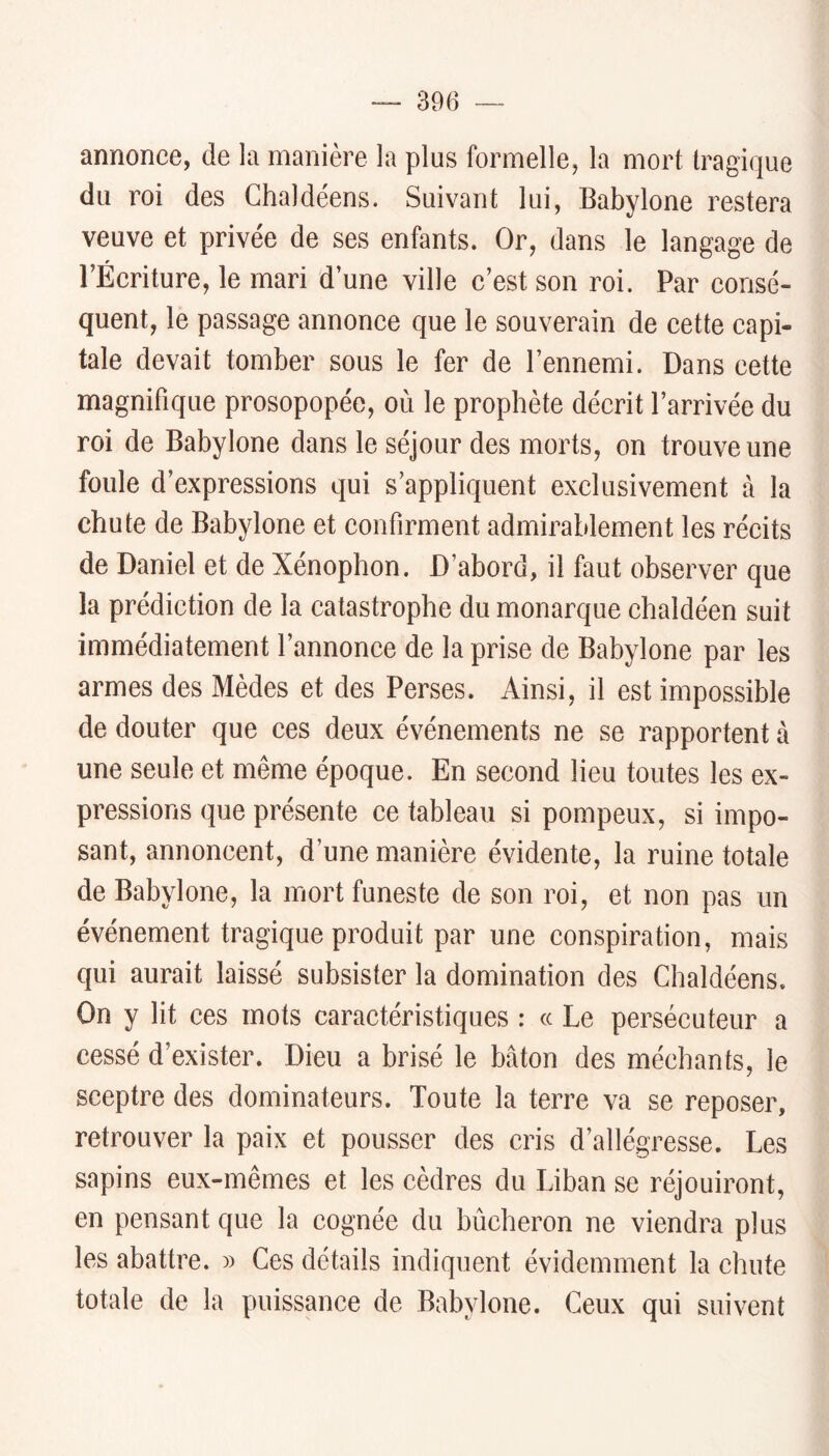 annonce, de la manière la plus formelle, la mort tragique du roi des Chaldéens. Suivant lui, Babylone restera veuve et privée de ses enfants. Or, dans le langage de l’Écriture, le mari d’une ville c’est son roi. Par consé- quent, le passage annonee que le souverain de cette capi- tale devait tomber sous le fer de l’ennemi. Dans cette magnifique prosopopée, où le prophète décrit l’arrivée du roi de Babylone dans le séjour des morts, on trouve une foule d’expressions qui s’appliquent exclusivement à la chute de Babylone et confirment admirablement les récits de Daniel et de Xénophon. D’abord, il faut observer que la prédiction de la catastrophe du monarque chaldéen suit immédiatement l’annonce de la prise de Babylone par les armes des Mèdes et des Perses. Ainsi, il est impossible de douter que ces deux événements ne se rapportent à une seule et même époque. En second lieu toutes les ex- pressions que présente ce tableau si pompeux, si impo- sant, annoncent, d’une manière évidente, la ruine totale de Babylone, la mort funeste de son roi, et non pas un événement tragique produit par une conspiration, mais qui aurait laissé subsister la domination des Chaldéens. On y lit ces mots caractéristiques : cc Le persécuteur a cessé d’exister. Dieu a brisé le bâton des méchants, le sceptre des dominateurs. Toute la terre va se reposer, retrouver la paix et pousser des cris d’allégresse. Les sapins eux-mêmes et les cèdres du Liban se réjouiront, en pensant que la cognée du bûcheron ne viendra plus les abattre. » Ces détails indiquent évidemment la chute totale de la puissance de Babylone. Ceux qui suivent