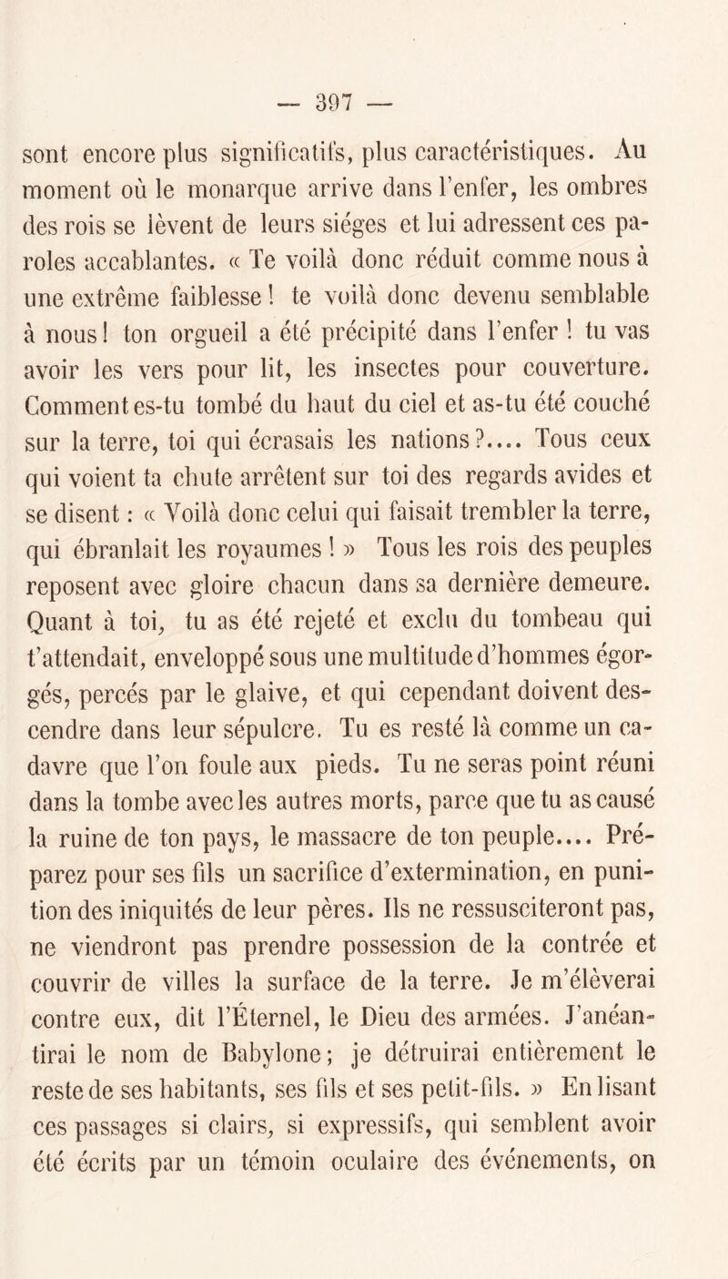 sont encore plus significatifs, plus caractéristiques. Au moment où le monarque arrive dans Tenter, les ombres des rois se lèvent de leurs sièges et lui adressent ces pa- roles accablantes, (c Te voilà donc réduit comme nous à une extrême faiblesse ! te voilà donc devenu semblable à nous ! ton orgueil a été précipité dans Tenfer ! tu vas avoir les vers pour lit, les insectes pour couverture. Commentes-tu tombé du haut du ciel et as-tu été couché sur la terre, toi qui écrasais les nations?.... Tous ceux qui voient ta chute arrêtent sur toi des regards avides et se disent : (c Voilà donc celui qui faisait trembler la terre, qui ébranlait les royaumes ! » Tous les rois des peuples reposent avec gloire chacun dans sa dernière demeure. Quant à toi, tu as été rejeté et exclu du tombeau qui t’attendait, enveloppé sous une multitude d’hommes égor- gés, percés par le glaive, et qui cependant doivent des- cendre dans leur sépulcre. Tu es resté là comme un ca- davre que Ton foule aux pieds. Tu ne seras point réuni dans la tombe avec les autres morts, parce que tu as causé la ruine de ton pays, le massacre de ton peuple.... Pré- parez pour ses fds un sacrifice d’extermination, en puni- tion des iniquités de leur pères. Ils ne ressusciteront pas, ne viendront pas prendre possession de la contrée et couvrir de villes la surface de la terre. Je m’élèverai contre eux, dit TÉternel, le Dieu des armées. J’anéan- tirai le nom de Babylone ; je détruirai entièrement le reste de ses habitants, ses fils et ses petit-fils. )) En lisant ces passages si clairs, si expressifs, qui semblent avoir été écrits par un témoin oculaire des événements, on