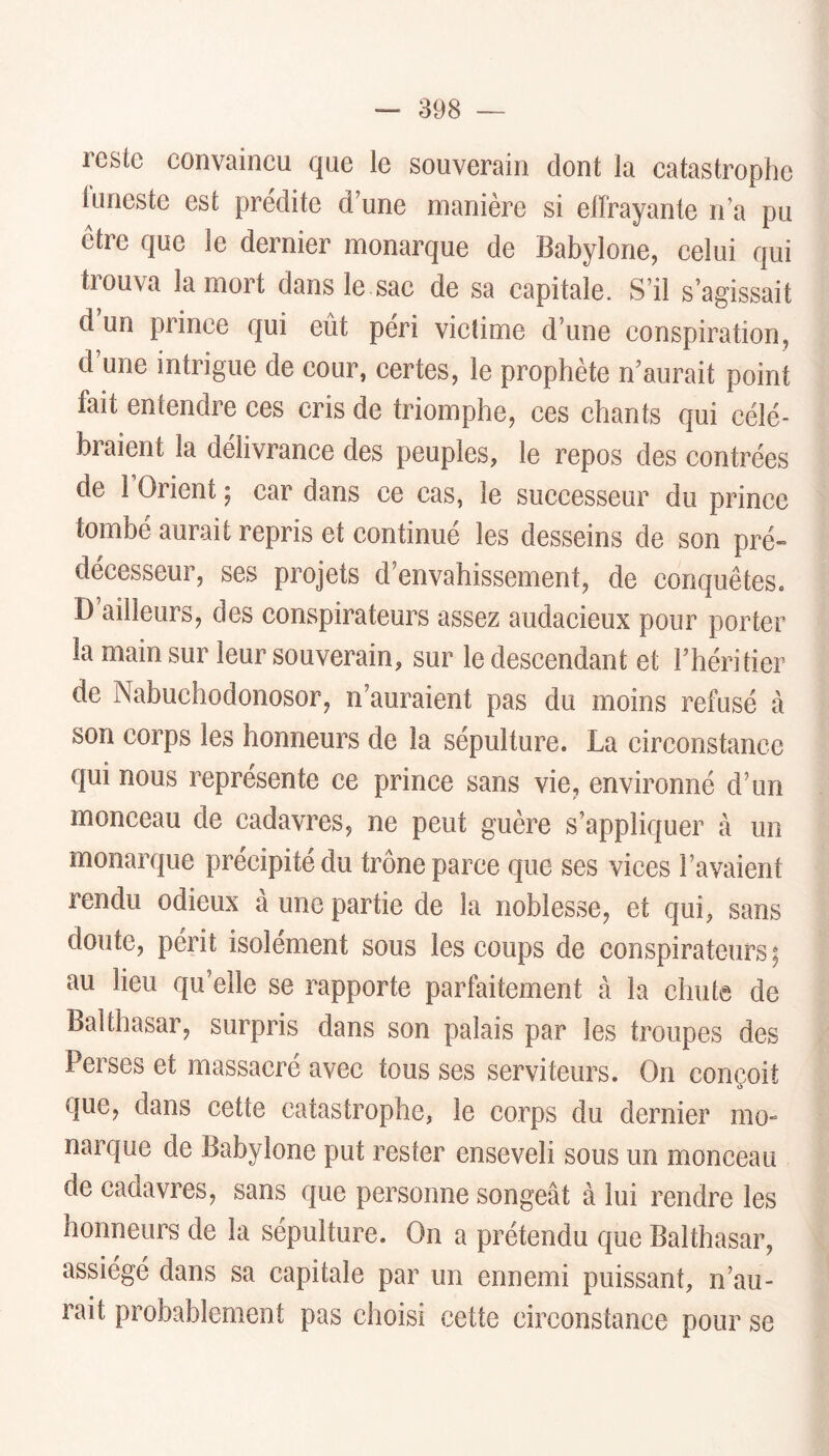 reste eonvaineu que le souverain dont la eatastrophe luneste est prédite d’une manière si effrayante n’a pu être que le dernier monarque de Babylone, celui qui trouva la mort dans le sae de sa capitale. S’il s’agissait d un prince qui eut péri victime d’une conspiration, d’une intrigue de cour, certes, le prophète n’aurait point fait entendre ces cris de triomphe, ces chants qui célé- braient la délivrance des peuples, le repos des contrées de l’Orient ; car dans ce cas, le successeur du prince tombé aurait repris et continué les desseins de son pré» décesseur, ses projets d’envahissement, de conquêtes. D ailleurs, des conspirateurs assez audacieux pour porter la main sur leur souverain, sur le descendant et l’héritier de Nabuchodonosor, n’auraient pas du moins refusé à son corps les honneurs de la sépulture. La circonstance qui nous représente ce prince sans vie, environné d’un monceau de cadavres, ne peut guère s’appliquer à un monarque précipité du trône parce que ses vices l’avaient rendu odieux à une partie de la noblesse, et qui, sans doute, périt isolément sous les coups de conspirateurs; au lieu qu’elle se rapporte parfaitement à la chute de Balthasar, surpris dans son palais par les troupes des Perses et massacré avec tous ses serviteurs. On conçoit que, dans cette catastrophe, le corps du dernier mo- narque de Babylone put rester enseveli sous un monceau de cadavres, sans que personne songeât à lui rendre les honneurs de la sépulture. On a prétendu que Balthasar, assiégé dans sa capitale par un ennemi puissant, n’au- rait probablement pas choisi cette circonstance pour se