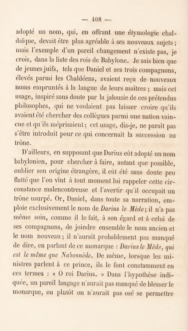 adopté un nom, qui, en offrant une étymologie chal- daïque, devait être plus agréable à ses nouveaux sujets ; mais l’exemple d’un pareil changement n’existe pas, je crois, dans la liste des rois de Babylone. Je sais bien que de jeunes juifs, tels que Daniel et ses trois compagnons, élevés parmi les Chaldéens, avaient reçu de nouveaux noms empruntés à la langue de leurs maîtres ; mais cet usage, inspiré sans doute par la jalousie de ces prétendus philosophes, qui ne voulaient pas laisser croire qu’ils avaient été chercher des collègues parmi une nation vain- cue et qu’ils méprisaient ; cet usage, dis-je, ne paraît pas s’être introduit pour ce qui concernait la succession au trône. D’ailleurs, en supposant que Darius eût adopté un nom babylonien, pour chercher à faire, autant que possible, oublier son origine étrangère, il eût été sans doute peu flatté que 1 on vînt a tout moment lui rappeler cette cir- constance malencontreuse et l’avertir qu’il occupait un trône usurpé. Or, Daniel, dans toute sa narration, em- ploie exclusivement le nom de Darius le Mède ; il n’a pas même soin, comme il le fait, à son égard et à celui de ses compagnons, de joindre ensemble le nom ancien et le nom nouveau ; il n’aurait probablement pas manqué de dire, en parlant de ce monarque : Darius le Mède, qui est le même que Nabonnède. De même, lorsque les mi- nistres parlent à ce prince, ils le font constamment en ces fermes : « O roi Darius. » Dans l’hypothèse indi- quée, un pareil langage n’aurait pas manqué de blesser le monarque, ou plutôt on n’aurait pas osé se permettre