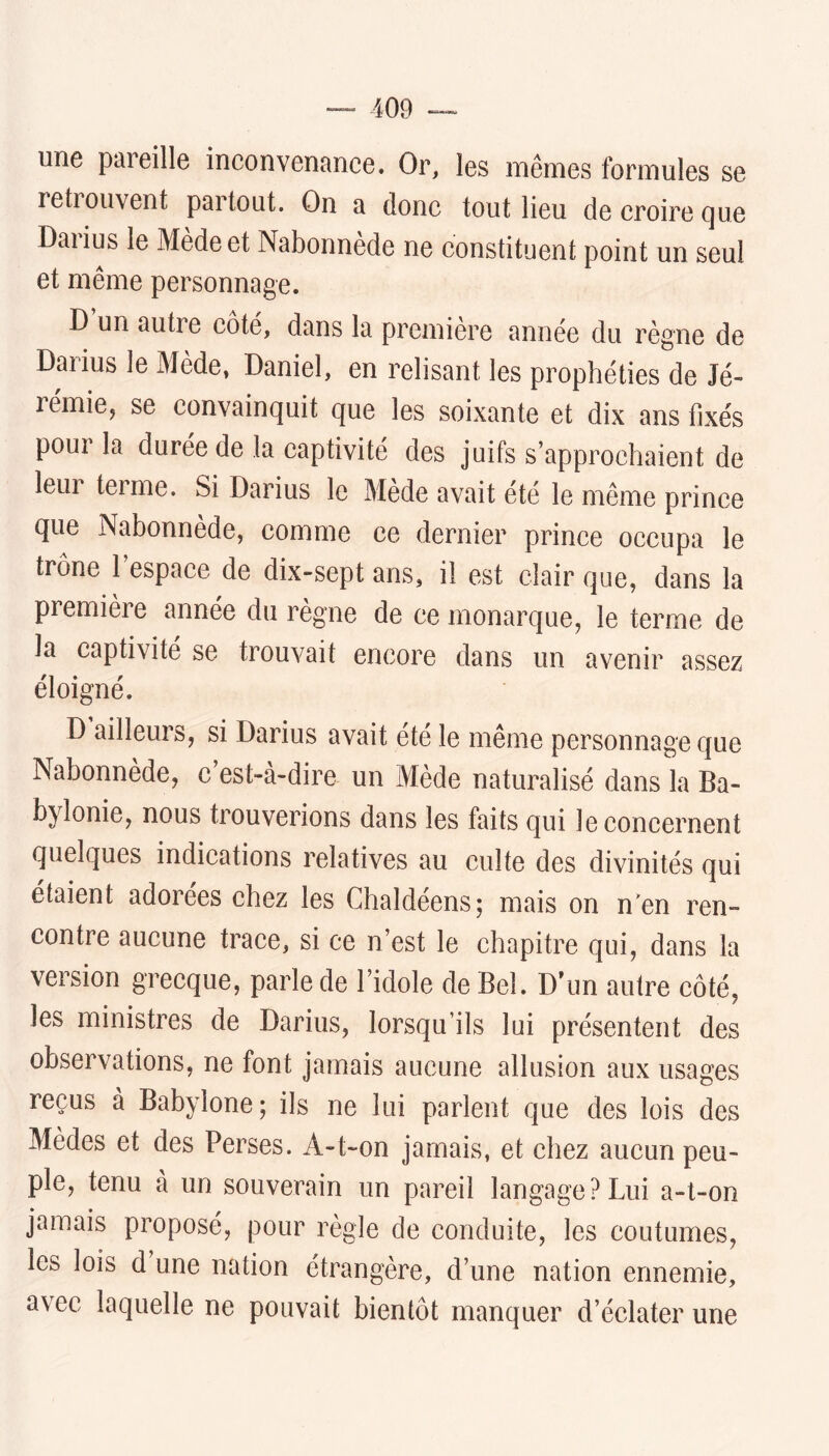 une pareille inconvenance. Or, les mêmes formules se letrouvent partout. On a donc tout lieu de croire que Daiius le Medeet Nabonnède ne constituent point un seul et même personnage. D un autre coté, dans la première année du règne de Darius le Mède, Daniel, en relisant les prophéties de Jé- rémie, se convainquit que les soixante et dix ans fixés pour la durée de la captivité des juifs s’approchaient de leur terme. Si Darius le Mède avait été le même prince que Nabonnède, comme ce dernier prince occupa le trône l’espace de dix-sept ans, il est clair que, dans la première année du régné de ce monarque, le terme de la captivité se trouvait encore dans un avenir assez éloigné. D ailleurs, si Darius avait été le même personnage que Nabonnede, c est-a-dire un Mède naturalisé dans la Ba- bylonie, nous trouverions dans les faits qui leconeernent quelques indieations relatives au culte des divinités qui étaient adorées chez les Ghaldéens; mais on n'en ren» contre aucune trace, si ce n’est le chapitre qui, dans la version grecque, parle de l’idole de Bel. D’un autre côté, les ministres de Darius, lorsqu’ils lui présentent des observations, ne font jamais aucune allusion aux usages reçus à Babylone; ils ne lui parlent que des lois des Mèdes et des Perses. A-t-on jamais, et chez aucun peu- ple, tenu à un souverain un pareil langage?Lui a-t-on jamais proposé, pour règle de conduite, les coutumes, les lois d une nation étrangère, d’une nation ennemie, avec laquelle ne pouvait bientôt manquer d’éclater une