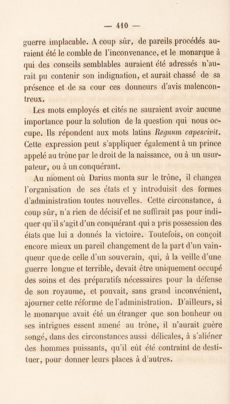 guerre implacable. A coup sûr, de pareils procédés au- raient été le comble de l’inconvenance, et le monarque à qui des conseils semblables auraient été adressés n’au- rait pu contenir son indignation, et aurait chassé de sa présence et de sa cour ces donneurs d’avis malencon- treux. Les mots employés et cités ne sauraient avoir aucune importance pour la solution de la question qui nous oc- cupe. Ils répondent aux mots latins Regmm capescivit. Cette expression peut s’appliquer également à un prince appelé au trône par le droit de la naissance, ou à un usur- pateur, ou à un conquérant. Au moment où Darius monta sur le trône, il changea l’organisation de ses états et y introduisit des formes d’administration toutes nouvelles. Cette circonstance, à coup sûr, n’a rien de décisif et ne suffirait pas pour indi- quer qu’il s’agit d’un conquérant qui a pris possession des états que lui a donnés la victoire. Toutefois, on conçoit encore mieux un pareil changement de la part d’un vain- queur que de celle d’un souverain, qui, à la veille d’une guerre longue et terrible, devait être uniquement occupé des soins et des préparatifs nécessaires pour la défense de son royaume, et pouvait, sans grand inconvénient, ajourner cette réforme de l’administration. D’ailleurs, si le monarque avait été un étranger que son bonheur ou ses intrigues essent amené au trône, il n’aurait guère songé, dans des circonstances aussi délicates, à s’aliéner des hommes puissants, qu’il eût été contraint de desti- tuer, pour donner leurs places à d’autres.