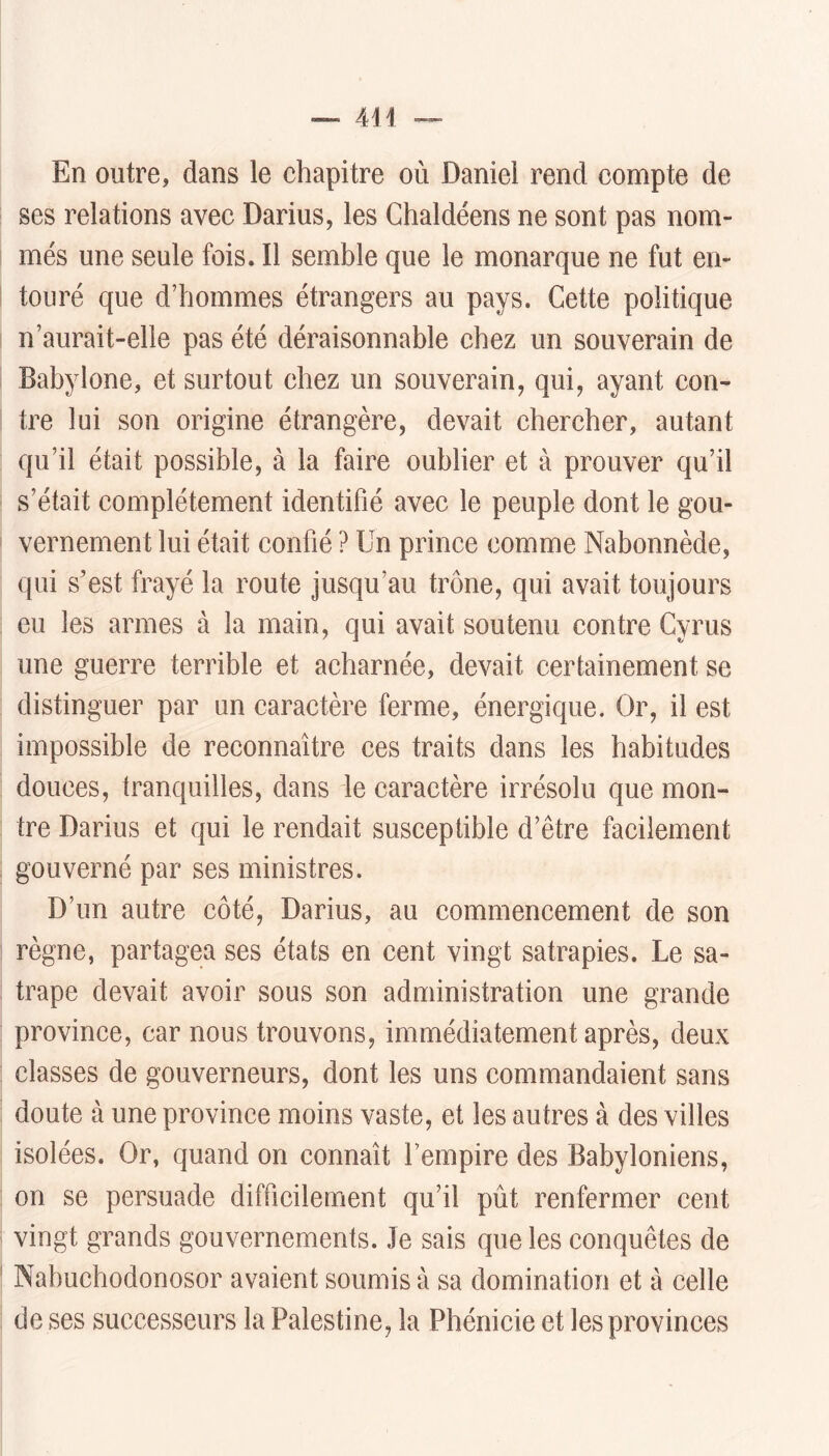 En outre, dans le chapitre où Daniel rend compte de ses relations avec Darius, les Chaldéens ne sont pas nom- més une seule fois. Il semble que le monarque ne fut en- touré que d’hommes étrangers au pays. Cette politique n’aurait-elle pas été déraisonnable chez un souverain de Babylone, et surtout chez un souverain, qui, ayant con- tre lui son origine étrangère, devait chercher, autant qu’il était possible, à la faire oublier et à prouver qu’il s’était complètement identifié avec le peuple dont le gou- vernement lui était confié ? Un prince comme Nabonnède, qui s’est frayé la route jusqu’au trône, qui avait toujours eu les armes à la main, qui avait soutenu contre Gyrus une guerre terrible et acharnée, devait certainement se distinguer par un caractère ferme, énergique. Or, il est impossible de reconnaître ces traits dans les habitudes douces, tranquilles, dans le caractère irrésolu que mon- tre Darius et qui le rendait susceptible d’être facilement gouverné par ses ministres. D’un autre côté, Darius, au commencement de son règne, partagea ses états en cent vingt satrapies. Le sa- trape devait avoir sous son administration une grande province, car nous trouvons, immédiatement après, deux classes de gouverneurs, dont les uns commandaient sans doute à une province moins vaste, et les autres à des villes isolées. Or, quand on connaît l’empire des Babyloniens, on se persuade difficilement qu’il pût renfermer cent vingt grands gouvernements. Je sais que les conquêtes de Nabuchodonosor avaient soumis à sa domination et à celle de ses successeurs la Palestine, la Phénicie et les provinces