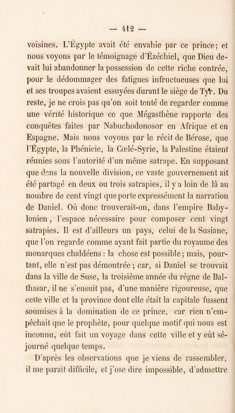 voisines. UÉgypte avait été envahie par ee prince; et nous voyons par le témoignage d’Ézéchiel, que Dieu de- vait lui abandonner la possession de cette riche contrée, pour le dédommager des fatigues infructueuses que lui et ses troupes avaient essuyées durant le siège de TyV. Du reste, je ne crois pas qu’on soit tenté de regarder comme une vérité historique ce que Mégasthène rapporte des conquêtes faites par Nabuchodonosor en Afrique et en Espagne. Mais nous voyons par le récit de Bérose, que l’Égypte, la Phénicie, la Cœlé-Syrie, la Palestine étaient réunies sous l’autorité d’un même satrape. En supposant que d^ms la nouvelle division, ce vaste gouvernement ait été partagé en deux ou trois satrapies, il y a loin de là au nombre de cent vingt que porte expressément la narration de Daniel. Où donc trouverait-on, dans l’empire Baby- lonien , l’espace nécessaire pour composer cent vingt satrapies. Il est d’ailleurs un pays, celui de la Susiane, que l’on regarde comme ayant fait partie du royaume des monarques chaldéens : la chose est possible ; mais, pour- tant, elle n’est pas démontrée ; car, si Daniel se trouvait dans la ville de Suse, la troisième année du règne de Bal- thasar, il ne s’ensuit pas, d’une manière rigoureuse, que cette ville et la province dont elle était la capitale fussent soumises à la domination de ce prince, car rien n’em- pêchait que le prophète, pour quelque motif qui nous est inconnu, eût fait un voyage dans cette ville et y eût sé- journé quelque temps. D’après les observations que je viens de rassembler, il me parait difficile, et j’ose dire impossible, d’admettre