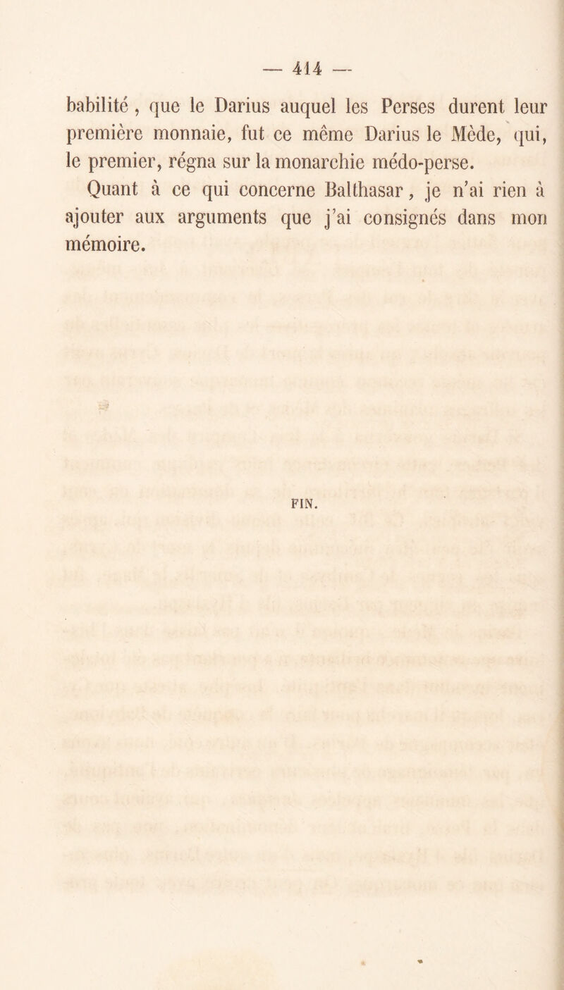 habilité, que le Darius auquel les Perses durent leur première monnaie, fut ce même Darius le Mède, qui, le premier, régna sur la monarchie médo-perse. Quant à ce qui concerne Balthasar, je n’ai rien à ajouter aux arguments que j’ai consignés dans mon mémoire. FIN.