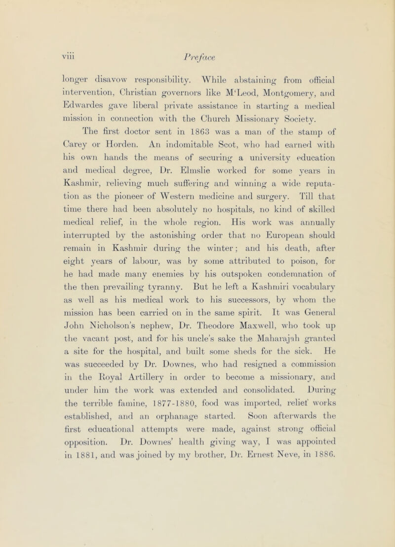 longer disavow responsibility. While abstaining from official intervention, Christian governors like M‘Leod, Montgomery, and Edwardes gave liberal })rivate assistance in starting a medical mission in connection with the Church Missionary Society. The first doctor sent in 1863 was a man of the stamp of Carey or Horden. An indomitable Scot, who had earned with his own hands the means of securing a university education and medical degree, Dr. Elmslie worked for some years in Kashmir, relieving much suftering and winning a wide reputa- tion as the pioneer of Western medicine and surgery. Till that time there had been absolutely no hospitals, no kind of skilled medical relief, in the whole region. His work was annually interrupted by the astonishing order that no European should remain in Kashmir during the winter; and his death, after eight years of labour, was by some attributed to poison, for he had made many enemies by his outs])oken condemnation of the then prevailing tyranny. But he left a Kashmiri vocabulary as well as his medical work to his successors, by whom the mission has been carried on in the same spirit. It was General John Nicholson’s nephew. Dr. Theodore Maxwell, who took up the vacant post, and for his uncle’s sake the Maharajah granted a site for the hospital, and built some sheds for the sick. He was succeeded by Dr. Downes, who had resigned a commission in the lioyal Artillery in order to become a missionary, and under him the work was extended and consolidated. During the terrible famine, 1877-1880, food was imported, relief works established, and an orphanage started. !Soon afterwards the first educational attempts were made, against strong official opposition. Dr. Downes’ health giving way, 1 was appointed In 1881, and was joined by my brother, Dr. Ernest Neve, in 1886.