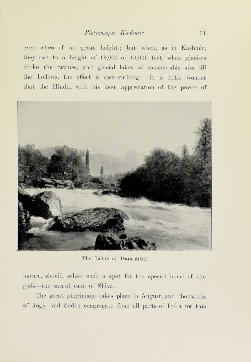 even when of no great height ; but when, as in Kaslimir, they rise to a height of 18,000 or 19,000 feet, when glaciers choke the ravines, and glacial lakes of considerable size fill the hollows, the effect is awe-striking. It is little wonder that the Hindu, with his keen appreciation of the power of The Lidai' at Ganeshbal nature, should select such a spot for the special home of the gods—the sacred cave of Shiva. The great pilgrimage takes place in August, and thousands of Jogis and Sadus congregate from all parts of India for this