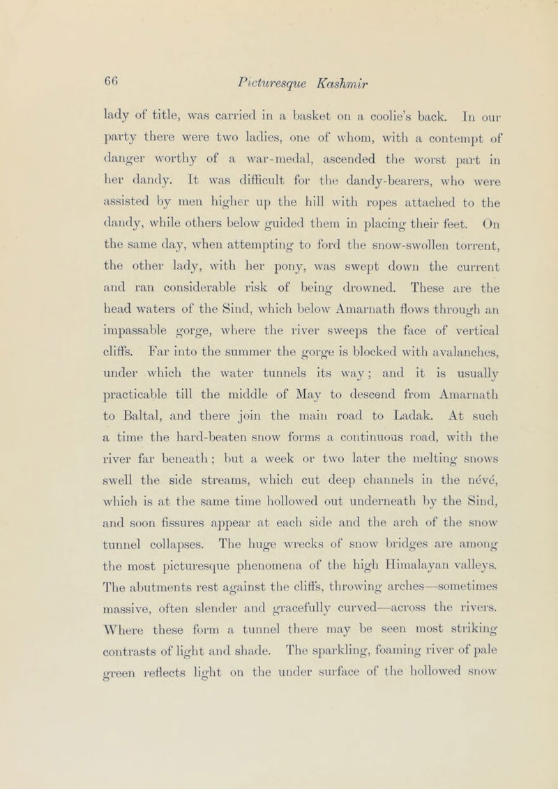 lady of title, was carried in a basket on a coolie’s back. In our party there were two ladies, one of wlioni, with a contempt of danger worthy of a war-medal, ascended tlie worst part in lier dandy. It was difficult for the dandy-hearers, who were assisted by men higher up tlie liill with ropes attached to the dandy, while others below guided them in placing their feet. On the same day, when attempting to ford the snow-swollen torrent, the other lady, with her pony, was swept down the current and ran considerable risk of being drowned. These are the head waters of the Sind, which below Amarnatli flows throimh an impassable gorge, where the river sweeps the face of vertical cliffis. Far into the summer the gorge is blocked with avalanches, under which the water tunnels its way; and it is usually practicalde till the middle of May to descend from Amarnath to Baltal, and there join the main road to Ladak. At sucli a time the hard-beaten snow forms a continuous road, with tlie river far beneath ; but a week or two later the melting snows swell the side streams, which cut deep channels in the neve, which is at the same time liollowed out underneath by the Sind, and soon fissures appear at each side and the arch of the snow tunnel collapses. The huge Avrecks of snow bridges are among tlie most picturesque plienomena of the high Himalayan vMleys. Tlie abutments rest against the cliffs, throwing arches—sometimes massive, often slender and gracefully curved—across the riveivs. Where these form a tunnel there may be seen most striking contrasts of light and shade. The sparkling, foaming river of pale ('•reen reflects light on the under surface of the holloAved snow