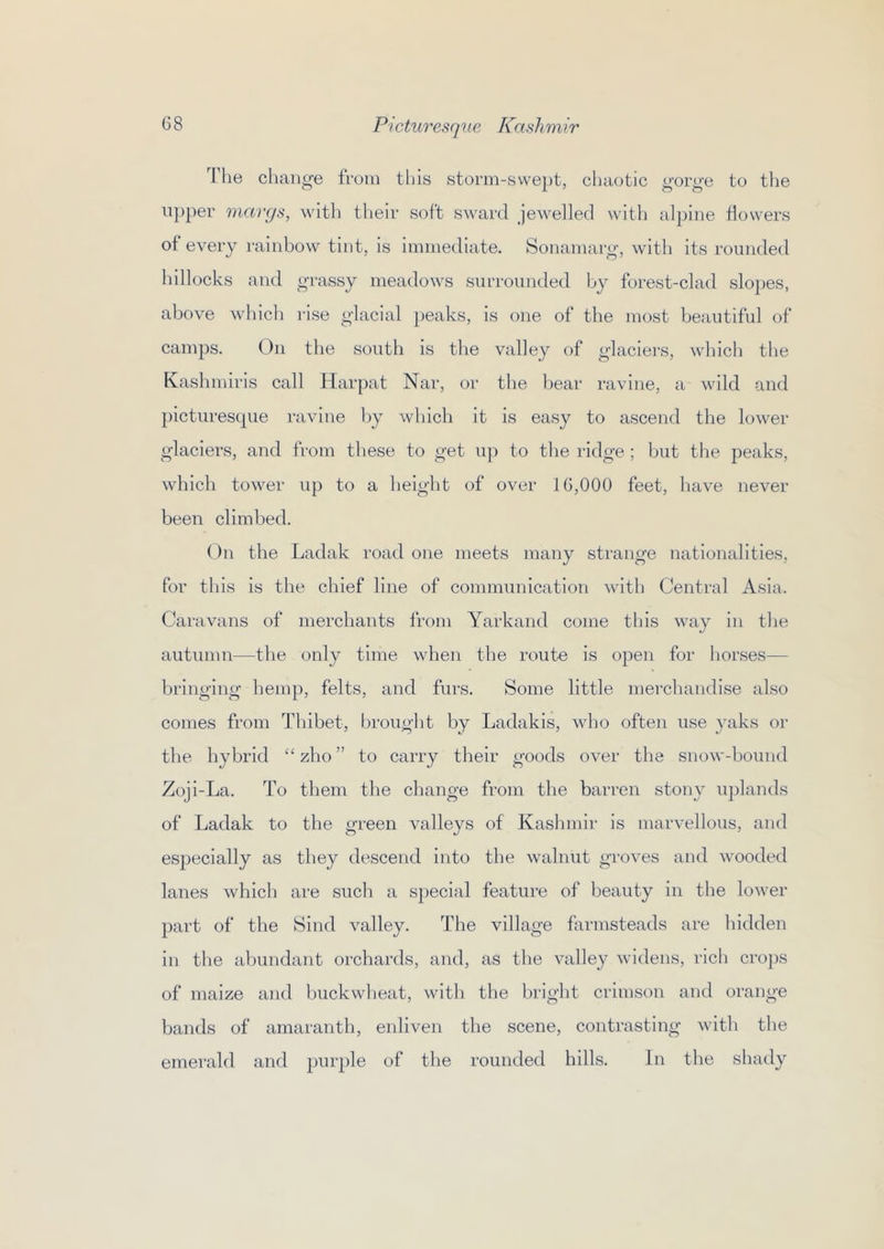 'I'lie chan^^e from this storm-svve})t, chaotic ^'orge to the upper margs, with their soft sward jewelled with alpine flowers of every rainbow tint, is immediate. Sonamarg’, witli its rounded hillocks and grassy meadows surrounded by forest-clad slopes, above whicli rise glacial peaks, is one of the most beautiful of camps. On the south is the valley of glaciers, which the Kashmiris call Harpat Nar, or the bear ravine, a wild and picturesque ravine by which it is easy to ascend the lower glaciers, and from these to get up to tlie ridge ; but the peaks, which tower up to a height of over 16,000 feet, have never been climbed. On the Ladak road one meets many strange nationalities, for tliis is the chief line of communication with Central Asia. Caravans of merchants from Yarkand come tliis way in the autumn—the only time when the route is open for horses— bringing hemp, felts, and furs. Some little merchandise also comes from Thibet, brought by Ladakis, who often use yaks or the hybrid “ zho ” to carry their goods over the snow-bound Zoji-La. To them the change from the barren stony uplands of Ladak to the green valleys of Kashmir is marvellous, and especially as they descend into the walnut groves and wooded lanes which are such a special feature of beauty in the lower part of the Sind valley. The village farmsteads are liidden in the ahundant orchards, and, as the valley widens, rich cro})S of maize and buckwheat, with tlie bright crimson and orange bands of amaranth, enliven the scene, contrasting with tlie emerald and purple of the rounded hills. In the shady