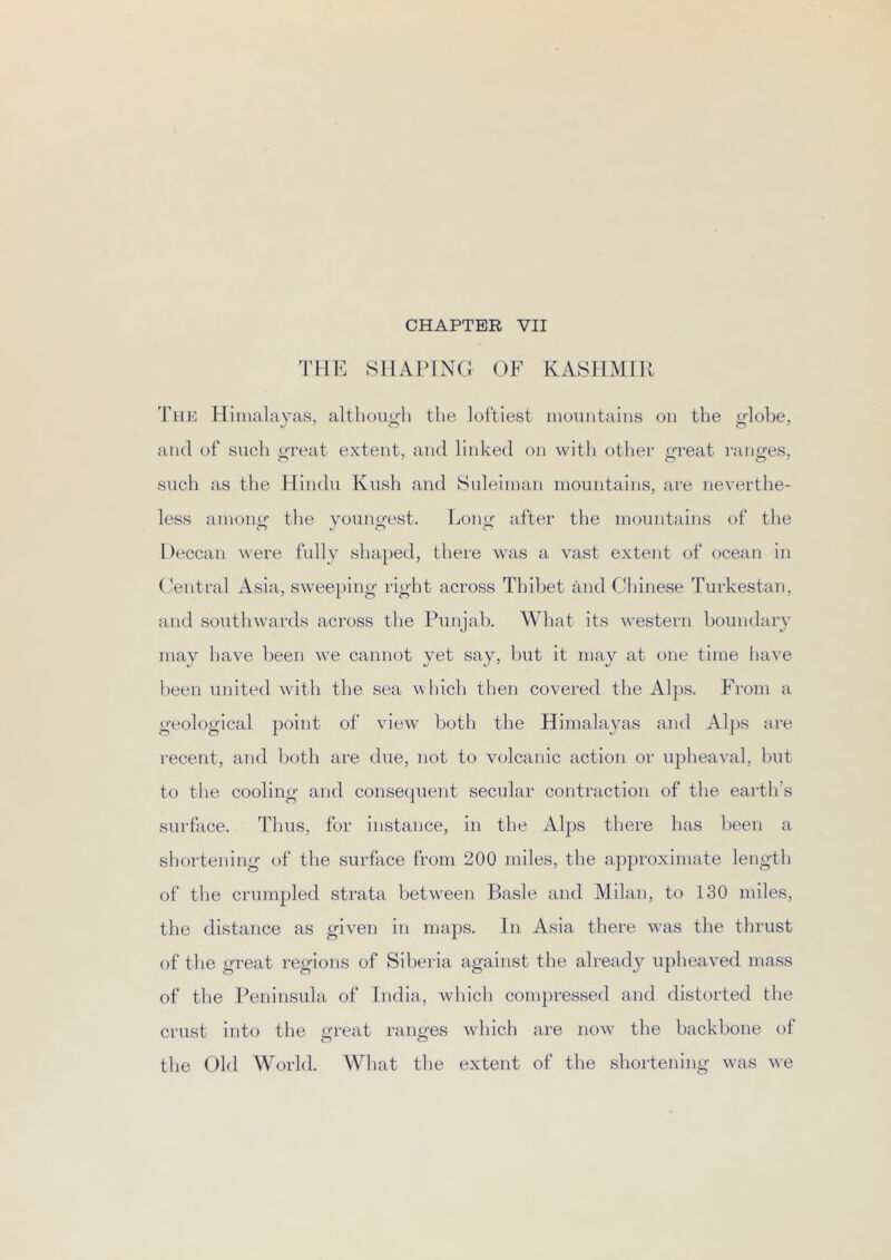 THE SHAPING OF KASHMIR The Himalayas, altbouo'h the loftiest mountains on the ^lobe, and of such o-reat extent, and linked on with other great I’anges, such as the Hindu Kush and Suleiman mountains, are neverthe- less among the youngest. Long after the moimtains of the Deccan were fully shaped, there was a vast extent of ocean in Central Asia, sweeping right across Thibet and Chinese Turkestan, and southwards across the Punjab. What its western boundary may have been we cannot yet say, but it may at one time have Ijeen united with the sea which then covered the Alps. From a geological point of view both the Himalayas and Alps are recent, and both are due, not to volcanic action or upheaval, but to the cooling and consequent secular contraction of the earth’s surface. Thus, for instance, in the Al2)S there has been a shortening of the surface from 200 miles, the approximate length of the crumpled strata between Basle and Milan, to 130 miles, the distance as given in maps. In Asia there was the thrust of the great regions of Siberia against the already upheaved mass of the Peninsula of India, which compressed and distorted the crust into the great i-anges which are now the backbone of the Old World. What the extent of the shortening was we