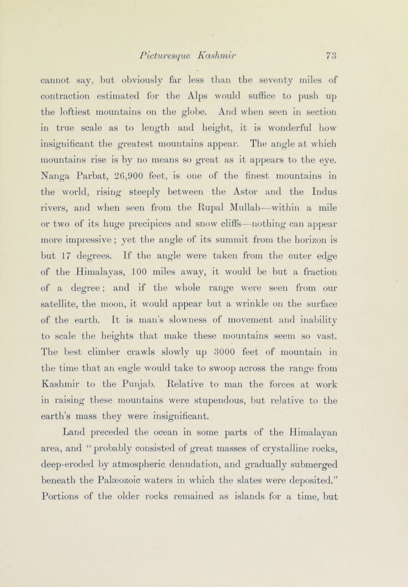 cannot say, Init obviously far less tlian the seventy jniles of contraction estimated for tlie Alps would suffice to push up the loftiest mountains on the globe. And when seen in section in true scale as to length and height, it is wonderful how insigniticant the greatest mountains appear. The angle at which mountains rise is by no means so great as it appears to the eye. Nanga Parbat, 26,900 feet, is one of the finest mountains in the world, rising stee})ly between the Astor and the Indus rivers, and when seen from the Rupal M\dlah-—within a mile or two of its huge precipices and snow cliffs— nothing can appear more impressive ; yet the angle of its summit from the horizon is but 17 dem-ees. If the antde were taken from the outer edere of the Himalayas, 100 miles away, it would be but a fraction of a degree; and if the whole range were seen from our satellite, the moon, it would appear but a wrinkle on the surface of the earth. It is man’s slowness of movement and inaljility to scale the heifrhts that make these mountains seem so vast. o The best climber crawls slowly up 3000 feet of mountain in the time that an eagle would take to swoop across the range from Kashmir to the Punjab. Relative to man the forces at work in raising these mountains were stupendous, but relative to the earth’s mass they were insignificant. Land preceded the ocean in some parts of the Himalayan area, and “ probably consisted of great masses of crystalline rocks, deep-eroded by atmospheric denudation, and gradually submerged beneath the Palaeozoic waters in which the slates were deposited.” Portions of the older rocks remained as islands for a time, but